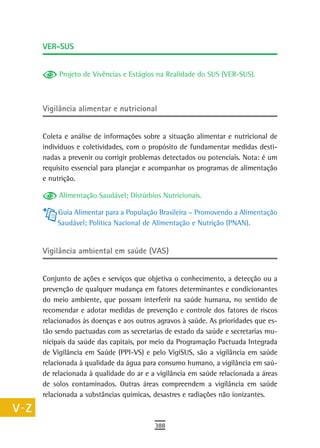 a    Ver-sUs

  B
           Projeto de Vivências e Estágios na Realidade do SUS (VER-SUS).
  C
  d   Vigilância alimentar e nutricional

  e
      Coleta e análise de informações sobre a situação alimentar e nutricional de
  F   indivíduos e coletividades, com o propósito de fundamentar medidas desti-
      nadas a prevenir ou corrigir problemas detectados ou potenciais. Nota: é um
 G    requisito essencial para planejar e acompanhar os programas de alimentação
      e nutrição.
 H
           Alimentação Saudável; Distúrbios Nutricionais.
  i       Guia Alimentar para a População Brasileira – Promovendo a Alimentação
  L       Saudável; Política Nacional de Alimentação e Nutrição (PNAN).


 M    Vigilância ambiental em saúde (VAS)

n-o
      Conjunto de ações e serviços que objetiva o conhecimento, a detecção ou a
  P   prevenção de qualquer mudança em fatores determinantes e condicionantes
      do meio ambiente, que possam interferir na saúde humana, no sentido de
 Q    recomendar e adotar medidas de prevenção e controle dos fatores de riscos
      relacionados às doenças e aos outros agravos à saúde. As prioridades que es-
  r   tão sendo pactuadas com as secretarias de estado da saúde e secretarias mu-
      nicipais da saúde das capitais, por meio da Programação Pactuada Integrada
  s   de Vigilância em Saúde (PPI-VS) e pelo VigiSUS, são a vigilância em saúde
      relacionada à qualidade da água para consumo humano, a vigilância em saú-
  t   de relacionada à qualidade do ar e a vigilância em saúde relacionada a áreas
      de solos contaminados. Outras áreas compreendem a vigilância em saúde
 U    relacionada a substâncias químicas, desastres e radiações não ionizantes.

V-Z
                                          388
 