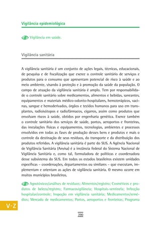 a    Vigilância epidemiológica

  B
           Vigilância em saúde.
  C
  d   Vigilância sanitária

  e
      A vigilância sanitária é um conjunto de ações legais, técnicas, educacionais,
  F   de pesquisa e de fiscalização que exerce o controle sanitário de serviços e
      produtos para o consumo que apresentam potencial de risco à saúde e ao
 G    meio ambiente, visando à proteção e à promoção da saúde da população. O
      campo de atuação da vigilância sanitária é amplo. Tem por responsabilida-
 H    de o controle sanitário sobre medicamentos, alimentos e bebidas, saneantes,
      equipamentos e materiais médico-odonto-hospitalares, hemoterápicos, vaci-
  i   nas, sangue e hemoderivados, órgãos e tecidos humanos para uso em trans-
      plantes, radioisótopos e radiofármacos, cigarros, assim como produtos que
  L   envolvam riscos à saúde, obtidos por engenharia genética. Exerce também
      o controle sanitário dos serviços de saúde, portos, aeroportos e fronteiras,
 M    das instalações físicas e equipamentos, tecnologias, ambientes e processos
      envolvidos em todas as fases de produção desses bens e produtos e mais o
n-o   controle da destinação de seus resíduos, do transporte e da distribuição dos
  P   produtos referidos. A vigilância sanitária é parte do SUS. A Agência Nacional
      de Vigilância Sanitária (Anvisa) é a instância federal do Sistema Nacional de
 Q    Vigilância Sanitária e, como tal, formuladora de políticas e coordenadora
      desse subsistema do SUS. Em todos os estados brasileiros existem unidades
  r   específicas – coordenações, departamentos ou similares – que executam, im-
      plementam e orientam as ações de vigilância sanitária. O mesmo ocorre em
  s   muitos municípios brasileiros.

            Agrotóxicos/análises de resíduos; Alimentos/registro; Cosméticos e pro-
  t   dutos de beleza/registro; Farmacovigilância; Hospitais-sentinela; Infecção
 U    hospitalar/controle; Inspeção em vigilância sanitária; Medicamentos/remé-
      dios; Mercado de medicamentos; Portos, aeroportos e fronteiras; Programa
V-Z
                                          390
 