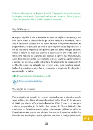Produtos Dispensados de Registro (Prodir); Propaganda de medicamentos;            a
Rotulagem nutricional; Saneantes/produtos de limpeza; Tabaco/cigarro;
Termo de Ajustes de Metas (TAM); Vigilância em saúde.                             B
                                                                                  C
Vigi SUS/projeto                                                                  d
O projeto VigiSUS II visa a fortalecer as ações de vigilância de doenças no       e
País, assim como a capacidade de gestão dos estados e municípios, nessa
área. É financiado com recursos do Banco Mundial e do governo brasileiro. O
                                                                                  F
projeto viabiliza a realização de análises de situação de saúde da população, a
fim de subsidiar a implantação de políticas públicas para a redução de casos,
                                                                                  G
mortes e fatores de risco das doenças e desigualdades em saúde, além do
subsistema nacional de vigilância das doenças e agravos não transmissíveis.
                                                                                  H
Além disso, também estão contempladas ações de vigilância epidemiológica
                                                                                  i
e controle de doenças, saúde ambiental e fortalecimento da capacidade de
gestão. Os campos de aplicação dos recursos serão: infra-estrutura, capaci-       L
tação, desenvolvimento científico e tecnológico e programas de educação e
comunicação em saúde.                                                             M
     Descentralização, Vigilância em saúde.
                                                                                  n-o
     http://www.saude.gov.br/svs
                                                                                  P
Vinculação de recursos                                                            Q

Com o objetivo de garantir os recursos necessários para o atendimento da
                                                                                  r
saúde pública, foi editada a Emenda Constitucional nº 29, de 13 de setembro
                                                                                  s
de 2000, que alterou a Constituição Federal de 1988. O novo texto assegura
a efetiva co-participação da União, dos estados, do Distrito Federal e dos        t
municípios no financiamento das ações e dos serviços públicos de saúde. A
Emenda estabelece percentuais mínimos das receitas dos estados, do Distrito       U
Federal e dos municípios a serem aplicados em ações e serviços públicos de
                                                                                  V-Z
                                     391
 