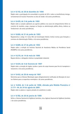 Lei nº 8.142, de 28 de dezembro de 1990
Dispõe sobre a participação da comunidade na gestão do SUS e sobre as transferências intergo-
vernamentais de recursos financeiros na área da Saúde e dá outras providências.


Lei nº 8.429, de 2 de junho de 1992
Dispõe sobre as sanções aplicáveis aos agentes públicos nos casos de enriquecimento ilícito no
exercício de mandato, cargo, emprego ou função na administração pública direta, indireta ou
fundacional e dá outras providências.


Lei nº 8.666, de 21 de junho de 1993
Regulamenta o artigo 37, inciso XXI, da Constituição Federal, institui normas para licitações e
contratos da Administração Pública e dá outras providências.


Lei nº 8.689, de 27 de julho de 1993
Dispõe sobre a extinção do Instituto Nacional de Assistência Médica da Previdência Social
(INAMPS) e dá outras providências.


Lei nº 9.279, de 14 de maio de 1996
Regula direitos e obrigações relativos à propriedade industrial.


Lei nº 9.434, de 4 de fevereiro de 1997
Dispõe sobre a remoção de órgãos, tecidos e partes do corpo humano para fins de transplante e
tratamento e dá outras providências.


Lei nº 9.452, de 20 de março de 1997
Determina que as Câmaras Municipais sejam obrigatoriamente notificadas da liberação de recur-
sos federais para os respectivos municípios e dá outras providências.


Lei nº 9.656, de 3 de junho de 1998, alterada pela Medida Provisória nº
2.177- 44, de 24 de agosto de 2001.
Dispõe sobre os planos e seguros privados de assistência à saúde.


Lei nº 9.782, de 26 de janeiro de 1999
Define o Sistema Nacional de Vigilância Sanitária, cria a Agência Nacional de Vigilância Sanitária
e dá outras providências.




                                               398
 