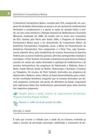 a    assistência Farmacêutica Básica

  B
      A Assistência Farmacêutica Básica, mantida pelo SUS, compreende um con-
  C   junto de atividades relacionadas ao acesso e ao uso racional de medicamentos
      destinados a complementar e a apoiar as ações da atenção básica à saú-
  d   de; ela tem como referência a Relação Nacional de Medicamentos Essenciais
      (Rename), atualizada em 2006. De acordo com os novos atos normativos
  e   do SUS, trazidos pelo Pacto pela Saúde 2006, o Programa de Assistência
      Farmacêutica Básica passa a ser denominado de Componente Básico da
  F   Assistência Farmacêutica, integrando, assim, o Bloco de Financiamento da
      Assistência Farmacêutica. Esse componente é a Parte Fixa, cujo financia-
 G    mento tripartite dá-se pela transferência de recursos financeiros do Governo
      Federal para as outras instâncias gestoras, além das contrapartidas estaduais e
 H    municipais; a Parte Variável, financiada exclusivamente pelo Governo Federal,
      consiste em valores per capita destinados à aquisição de medicamentos e de
  i   insumos farmacêuticos dos programas de Hipertensão e Diabetes, Asma e
      Rinite, Saúde Mental, Saúde da Mulher, Alimentação e Nutrição e Combate
  L   ao Tabagismo. Os recursos da Parte Variável, destinados aos programas de
      Hipertensão e Diabetes, Asma e Rinite, já foram descentralizados para a maio-
 M    ria dos municípios brasileiros, enquanto que os recursos destinados aos de-
n-o   mais programas continuam sob gestão do Ministério da Saúde, responsável
      pelo suprimento direto dos medicamentos preconizados pelas áreas técnicas
  P   dos respectivos programas.

            Atenção básica à Saúde, Centrais de abastecimento farmacêutico,
 Q    Programa Farmácia Popular do Brasil.

  r         Portaria nº 2.084, de 26 de outubro de 2005.

  s
      atenção à saúde
  t
 U    É tudo que envolve o cuidado com a saúde do ser humano, incluindo as
      ações e serviços de promoção, prevenção, reabilitação e tratamento de do-
V-Z
                                            40
 