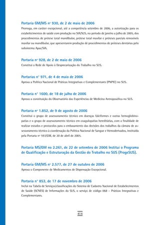 Portaria GM/MS nº 930, de 2 de maio de 2006
Prorroga, em caráter excepcional, até a competência setembro de 2006, a autorização para os
estabelecimentos de saúde com produção no SIA/SUS, no período de janeiro a julho de 2005, dos
procedimentos de prótese total mandibular, prótese total maxilar e próteses parciais removíveis
maxilar ou mandibular, que apresentarem produção de procedimentos de próteses dentárias pelo
subsistema Apac/SIA.


Portaria nº 928, de 2 de maio de 2006
Constitui a Rede de Apoio à Desprecarização do Trabalho no SUS.


Portarias n° 971, de 4 de maio de 2006
Aprova a Política Nacional de Práticas Integrativas e Complementares (PNPIC) no SUS.


Portaria n° 1600, de 18 de julho de 2006
Aprova a constituição do Observatório das Experiências de Medicina Antroposófica no SUS.


Portaria nº 1.852, de 9 de agosto de 2006
Constitui o grupo de assessoramento técnico em doenças falciformes e outras hemoglobino-
patias e o grupo de assessoramento técnico em coagulopatias hereditárias, com a finalidade de
realizar estudos e protocolos para o embasamento das decisões dos trabalhos da câmara de as-
sessoramento técnico à coordenação da Política Nacional de Sangue e Hemoderivados, instituída
pela Portaria nº 593/GM, de 20 de abril de 2005.


Portaria MS/GM no 2.261, de 22 de setembro de 2006 Institui o Programa
de Qualificação e Estruturação da Gestão do Trabalho no SUS (ProgeSUS).


Portaria GM/MS nº 2.577, de 27 de outubro de 2006
Aprova o Componente de Medicamentos de Dispensação Excepcional.


Portaria n° 853, de 17 de novembro de 2006
Inclui na Tabela de Serviços/classificações do Sistema de Cadastro Nacional de Estabelecimentos
de Saúde (SCNES) de Informações do SUS, o serviço de código 068 – Práticas Integrativas e
Complementares.




                                             414
 
