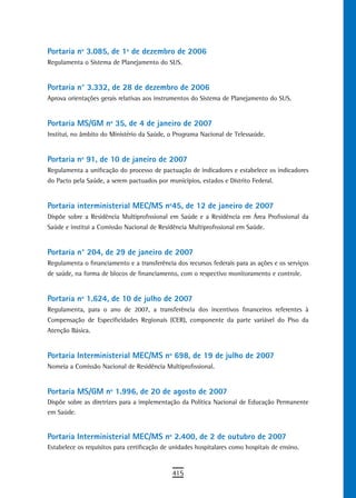 Portaria nº 3.085, de 1º de dezembro de 2006
Regulamenta o Sistema de Planejamento do SUS.


Portaria n° 3.332, de 28 de dezembro de 2006
Aprova orientações gerais relativas aos instrumentos do Sistema de Planejamento do SUS.


Portaria MS/GM nº 35, de 4 de janeiro de 2007
Institui, no âmbito do Ministério da Saúde, o Programa Nacional de Telessaúde.


Portaria nº 91, de 10 de janeiro de 2007
Regulamenta a unificação do processo de pactuação de indicadores e estabelece os indicadores
do Pacto pela Saúde, a serem pactuados por municípios, estados e Distrito Federal.


Portaria interministerial MEC/MS nº45, de 12 de janeiro de 2007
Dispõe sobre a Residência Multiprofissional em Saúde e a Residência em Área Profissional da
Saúde e institui a Comissão Nacional de Residência Multiprofissional em Saúde.


Portaria n° 204, de 29 de janeiro de 2007
Regulamenta o financiamento e a transferência dos recursos federais para as ações e os serviços
de saúde, na forma de blocos de financiamento, com o respectivo monitoramento e controle.


Portaria nº 1.624, de 10 de julho de 2007
Regulamenta, para o ano de 2007, a transferência dos incentivos financeiros referentes à
Compensação de Especificidades Regionais (CER), componente da parte variável do Piso da
Atenção Básica.


Portaria Interministerial MEC/MS nº 698, de 19 de julho de 2007
Nomeia a Comissão Nacional de Residência Multiprofissional.


Portaria Ms/GM nº 1.996, de 20 de agosto de 2007
Dispõe sobre as diretrizes para a implementação da Política Nacional de Educação Permanente
em Saúde.


Portaria Interministerial MEC/MS nº 2.400, de 2 de outubro de 2007
Estabelece os requisitos para certificação de unidades hospitalares como hospitais de ensino.


                                              415
 