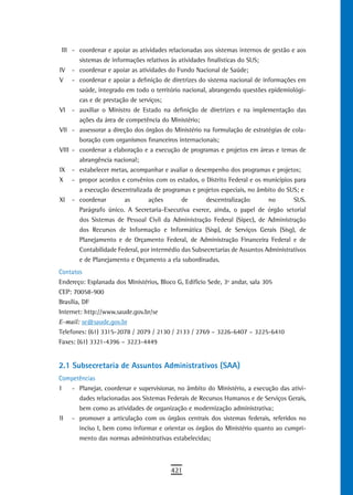 III - coordenar e apoiar as atividades relacionadas aos sistemas internos de gestão e aos
       sistemas de informações relativos às atividades finalísticas do SUS;
IV - coordenar e apoiar as atividades do Fundo Nacional de Saúde;
V - coordenar e apoiar a definição de diretrizes do sistema nacional de informações em
       saúde, integrado em todo o território nacional, abrangendo questões epidemiológi-
       cas e de prestação de serviços;
VI - auxiliar o Ministro de Estado na definição de diretrizes e na implementação das
       ações da área de competência do Ministério;
VII - assessorar a direção dos órgãos do Ministério na formulação de estratégias de cola-
       boração com organismos financeiros internacionais;
VIII - coordenar a elaboração e a execução de programas e projetos em áreas e temas de
       abrangência nacional;
IX - estabelecer metas, acompanhar e avaliar o desempenho dos programas e projetos;
X - propor acordos e convênios com os estados, o Distrito Federal e os municípios para
       a execução descentralizada de programas e projetos especiais, no âmbito do SUS; e
XI - coordenar          as       ações       de       descentralização       no       SUS.
       Parágrafo único. A Secretaria-Executiva exerce, ainda, o papel de órgão setorial
       dos Sistemas de Pessoal Civil da Administração Federal (Sipec), de Administração
       dos Recursos de Informação e Informática (Sisp), de Serviços Gerais (Sisg), de
       Planejamento e de Orçamento Federal, de Administração Financeira Federal e de
       Contabilidade Federal, por intermédio das Subsecretarias de Assuntos Administrativos
       e de Planejamento e Orçamento a ela subordinadas.
Contatos
Endereço: Esplanada dos Ministérios, Bloco G, Edifício Sede, 3º andar, sala 305
CEP: 70058-900
Brasília, DF
Internet: http://www.saude.gov.br/se
E-mail: se@saude.gov.br
Telefones: (61) 3315-2078 / 2079 / 2130 / 2133 / 2769 – 3226-6407 – 3225-6410
Faxes: (61) 3321-4396 – 3223-4449


2.1 Subsecretaria de Assuntos Administrativos (SAA)
Competências
I  - Planejar, coordenar e supervisionar, no âmbito do Ministério, a execução das ativi-
      dades relacionadas aos Sistemas Federais de Recursos Humanos e de Serviços Gerais,
      bem como as atividades de organização e modernização administrativa;
II - promover a articulação com os órgãos centrais dos sistemas federais, referidos no
      inciso I, bem como informar e orientar os órgãos do Ministério quanto ao cumpri-
      mento das normas administrativas estabelecidas;



                                         421
 