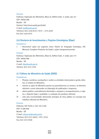 Contatos
Endereço: Esplanada dos Ministérios, Bloco G, Edifício Sede, 3º andar, sala 351
CEP: 70058-900
Brasília – DF
Internet: http://www.saude.gov.br/dad
E-mail: dad@saude.gov.br
Telefones: (61) 3226-8735 / 9737 – 3315-2649
Fax: (61) 3226-9737


2.6 Diretoria de Investimentos e Projetos Estratégicos (Dipe)
Competência
I  - Desenvolver ações nas seguintes áreas: Núcleo de Integração Estratégica, SIS-
      Mercosul, Complexo Produtivo da Saúde e ações intergovernamentais.
Contatos
Endereço: Esplanada dos Ministérios, Bloco G, Edifício Sede, 3º andar, sala 317
CEP: 70058-900
Brasília – DF
E-mail: dipe@saude.gov.br
Telefone: (61) 3315-2359


2.7 Editora do Ministério da Saúde (EMS)
Competências
I   - Planejar, coordenar, acompanhar e avaliar as atividades relacionadas à gestão edito-
      rial, no âmbito do Ministério;
II - orientar as ações do Ministério quanto aos procedimentos, às normas e às diretrizes
      editoriais a serem observados na elaboração de publicações e impressos;
III - adotar padrões e procedimentos destinados a assegurar o acompanhamento, o regis-
      tro, o depósito legal, a qualidade e a avaliação dos produtos editoriais
IV - zelar pela economicidade observando princípios de ética pública na execução dos
      trabalhos editoriais do Ministério.
Contatos
Endereço: SIA Trecho 4, lote 510 a 640
CEP: 71200-040
Brasília – DF
E-mail: editora.ms@saude.gov.br
Telefones: (61) 3233-2020 / 1774 / 9353
Fax: (61) 3233-9558




                                         425
 