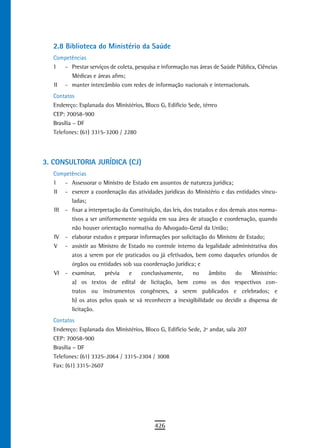 2.8 Biblioteca do Ministério da saúde
   Competências
   I  - Prestar serviços de coleta, pesquisa e informação nas áreas de Saúde Pública, Ciências
         Médicas e áreas afins;
   II - manter intercâmbio com redes de informação nacionais e internacionais.
   Contatos
   Endereço: Esplanada dos Ministérios, Bloco G, Edifício Sede, térreo
   CEP: 70058-900
   Brasília – DF
   Telefones: (61) 3315-3200 / 2280




3. CONSULTORIA JURÍDICA (CJ)
   Competências
   I   - Assessorar o Ministro de Estado em assuntos de natureza jurídica;
   II - exercer a coordenação das atividades jurídicas do Ministério e das entidades vincu-
         ladas;
   III - fixar a interpretação da Constituição, das leis, dos tratados e dos demais atos norma-
         tivos a ser uniformemente seguida em sua área de atuação e coordenação, quando
         não houver orientação normativa do Advogado-Geral da União;
   IV - elaborar estudos e preparar informações por solicitação do Ministro de Estado;
   V - assistir ao Ministro de Estado no controle interno da legalidade administrativa dos
         atos a serem por ele praticados ou já efetivados, bem como daqueles oriundos de
         órgãos ou entidades sob sua coordenação jurídica; e
   VI - examinar,       prévia    e   conclusivamente,        no    âmbito     do    Ministério:
         a) os textos de edital de licitação, bem como os dos respectivos con-
         tratos ou instrumentos congêneres, a serem publicados e celebrados; e
         b) os atos pelos quais se vá reconhecer a inexigibilidade ou decidir a dispensa de
         licitação.
   Contatos
   Endereço: Esplanada dos Ministérios, Bloco G, Edifício Sede, 2º andar, sala 207
   CEP: 70058-900
   Brasília – DF
   Telefones: (61) 3325-2064 / 3315-2304 / 3008
   Fax: (61) 3315-2607




                                             426
 