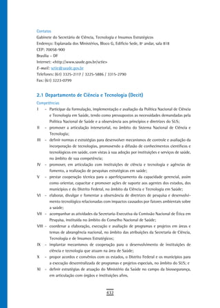 Contatos
Gabinete do Secretário de Ciência, Tecnologia e Insumos Estratégicos
Endereço: Esplanada dos Ministérios, Bloco G, Edifício Sede, 8º andar, sala 818
CEP: 70058-900
Brasília – DF
Internet: <http://www.saude.gov.br/sctie>
E-mail: sctie@saude.gov.br
Telefones: (61) 3325-2117 / 3225-5886 / 3315-2790
Fax: (61) 3223-0799


2.1 Departamento de Ciência e Tecnologia (Decit)
Competências
I    - Participar da formulação, implementação e avaliação da Política Nacional de Ciência
       e Tecnologia em Saúde, tendo como pressupostos as necessidades demandadas pela
       Política Nacional de Saúde e a observância aos princípios e diretrizes do SUS;
II - promover a articulação intersetorial, no âmbito do Sistema Nacional de Ciência e
       Tecnologia;
III - definir normas e estratégias para desenvolver mecanismos de controle e avaliação da
       incorporação de tecnologias, promovendo a difusão de conhecimentos científicos e
       tecnológicos em saúde, com vistas à sua adoção por instituições e serviços de saúde,
       no âmbito de sua competência;
IV - promover, em articulação com instituições de ciência e tecnologia e agências de
       fomento, a realização de pesquisas estratégicas em saúde;
V - prestar cooperação técnica para o aperfeiçoamento da capacidade gerencial, assim
       como orientar, capacitar e promover ações de suporte aos agentes dos estados, dos
       municípios e do Distrito Federal, no âmbito da Ciência e Tecnologia em Saúde;
VI - elaborar, divulgar e fomentar a observância de diretrizes de pesquisa e desenvolvi-
       mento tecnológico relacionadas com impactos causados por fatores ambientais sobre
       a saúde;
VII - acompanhar as atividades da Secretaria-Executiva da Comissão Nacional de Ética em
       Pesquisa, instituída no âmbito do Conselho Nacional de Saúde;
VIII - coordenar a elaboração, execução e avaliação de programas e projetos em áreas e
       temas de abrangência nacional, no âmbito das atribuições da Secretaria de Ciência,
       Tecnologia e de Insumos Estratégicos;
IX - implantar mecanismos de cooperação para o desenvolvimento de instituições de
       ciência e tecnologia que atuam na área de Saúde;
X - propor acordos e convênios com os estados, o Distrito Federal e os municípios para
       a execução descentralizada de programas e projetos especiais, no âmbito do SUS; e
XI - definir estratégias de atuação do Ministério da Saúde no campo da biossegurança,
       em articulação com órgãos e instituições afins.



                                         432
 