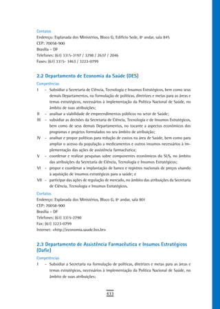 Contatos
Endereço: Esplanada dos Ministérios, Bloco G, Edifício Sede, 8º andar, sala 845
CEP: 70058-900
Brasília – DF
Telefones: (61) 3315-3197 / 3298 / 2637 / 2046
Faxes: (61) 3315- 3463 / 3223-0799


2.2 Departamento de Economia da Saúde (DES)
Competências
I   - Subsidiar a Secretaria de Ciência, Tecnologia e Insumos Estratégicos, bem como seus
      demais Departamentos, na formulação de políticas, diretrizes e metas para as áreas e
      temas estratégicos, necessários à implementação da Política Nacional de Saúde, no
      âmbito de suas atribuições;
II - analisar a viabilidade de empreendimentos públicos no setor de Saúde;
III - subsidiar as decisões da Secretaria de Ciência, Tecnologia e de Insumos Estratégicos,
      bem como de seus demais Departamentos, no tocante a aspectos econômicos dos
      programas e projetos formulados no seu âmbito de atribuição;
IV - analisar e propor políticas para redução de custos na área de Saúde, bem como para
      ampliar o acesso da população a medicamentos e outros insumos necessários à im-
      plementação das ações de assistência farmacêutica;
V - coordenar e realizar pesquisas sobre componentes econômicos do SUS, no âmbito
      das atribuições da Secretaria de Ciência, Tecnologia e Insumos Estratégicos;
VI - propor e coordenar a implantação de banco e registros nacionais de preços visando
      à aquisição de insumos estratégicos para a saúde; e
VII - participar das ações de regulação de mercado, no âmbito das atribuições da Secretaria
      de Ciência, Tecnologia e Insumos Estratégicos.
Contatos
Endereço: Esplanada dos Ministérios, Bloco G, 8º andar, sala 801
CEP: 70058-900
Brasília – DF
Telefones: (61) 3315-2790
Fax: (61) 3223-0799
Internet: <http://economia.saude.bvs.br>


2.3 departamento de assistência Farmacêutica e insumos estratégicos
(Dafie)
Competências
I  - Subsidiar a Secretaria na formulação de políticas, diretrizes e metas para as áreas e
      temas estratégicos, necessários à implementação da Política Nacional de Saúde, no
      âmbito de suas atribuições;



                                         433
 