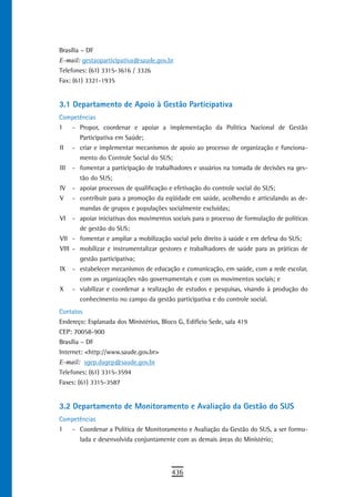Brasília – DF
E-mail: gestaoparticipativa@saude.gov.br
Telefones: (61) 3315-3616 / 3326
Fax: (61) 3321-1935


3.1 departamento de apoio à Gestão Participativa
Competências
I     - Propor, coordenar e apoiar a implementação da Política Nacional de Gestão
        Participativa em Saúde;
II    - criar e implementar mecanismos de apoio ao processo de organização e funciona-
        mento do Controle Social do SUS;
III   - fomentar a participação de trabalhadores e usuários na tomada de decisões na ges-
        tão do SUS;
IV    - apoiar processos de qualificação e efetivação do controle social do SUS;
V     - contribuir para a promoção da eqüidade em saúde, acolhendo e articulando as de-
        mandas de grupos e populações socialmente excluídas;
VI    - apoiar iniciativas dos movimentos sociais para o processo de formulação de políticas
        de gestão do SUS;
VII - fomentar e ampliar a mobilização social pelo direito à saúde e em defesa do SUS;
VIII - mobilizar e instrumentalizar gestores e trabalhadores de saúde para as práticas de
        gestão participativa;
IX    - estabelecer mecanismos de educação e comunicação, em saúde, com a rede escolar,
        com as organizações não governamentais e com os movimentos sociais; e
X     - viabilizar e coordenar a realização de estudos e pesquisas, visando à produção do
        conhecimento no campo da gestão participativa e do controle social.
Contatos
Endereço: Esplanada dos Ministérios, Bloco G, Edifício Sede, sala 419
CEP: 70058-900
Brasília – DF
Internet: <http://www.saude.gov.br>
E-mail: sgep.dagep@saude.gov.br
Telefones: (61) 3315-3594
Faxes: (61) 3315-3587


3.2 departamento de Monitoramento e avaliação da Gestão do sUs
Competências
I     - Coordenar a Política de Monitoramento e Avaliação da Gestão do SUS, a ser formu-
        lada e desenvolvida conjuntamente com as demais áreas do Ministério;



                                          436
 