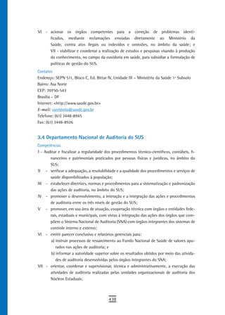 VI   - acionar os órgãos competentes para a correção de problemas identi-
       ficados, mediante reclamações enviadas diretamente ao Ministério da
       Saúde, contra atos ilegais ou indevidos e omissões, no âmbito da saúde; e
       VII - viabilizar e coordenar a realização de estudos e pesquisas visando à produção
       do conhecimento, no campo da ouvidoria em saúde, para subsidiar a formulação de
       políticas de gestão do SUS.
Contatos
Endereço: SEPN 511, Bloco C, Ed. Bittar IV, Unidade III – Ministério da Saúde 1º Subsolo
Bairro: Asa Norte
CEP: 70750-543
Brasília – DF
Internet: <http://www.saude.gov.br>
E-mail: ouvidoria@saude.gov.br
Telefone: (61) 3448-8945
Fax: (61) 3448-8926


3.4 departamento nacional de auditoria do sUs
Competências
I - Auditar e fiscalizar a regularidade dos procedimentos técnico-científicos, contábeis, fi-
       nanceiros e patrimoniais praticados por pessoas físicas e jurídicas, no âmbito do
       SUS;
II - verificar a adequação, a resolubilidade e a qualidade dos procedimentos e serviços de
       saúde disponibilizados à população;
III - estabelecer diretrizes, normas e procedimentos para a sistematização e padronização
       das ações de auditoria, no âmbito do SUS;
IV - promover o desenvolvimento, a interação e a integração das ações e procedimentos
       de auditoria entre os três níveis de gestão do SUS;
V - promover, em sua área de atuação, cooperação técnica com órgãos e entidades fede-
       rais, estaduais e municipais, com vistas à integração das ações dos órgãos que com-
       põem o Sistema Nacional de Auditoria (SNA) com órgãos integrantes dos sistemas de
       controle interno e externo;
VI - emitir parecer conclusivo e relatórios gerenciais para:
       a) instruir processos de ressarcimento ao Fundo Nacional de Saúde de valores apu-
          rados nas ações de auditoria; e
       b) informar a autoridade superior sobre os resultados obtidos por meio das ativida-
          des de auditoria desenvolvidas pelos órgãos integrantes do SNA;
VII - orientar, coordenar e supervisionar, técnica e administrativamente, a execução das
       atividades de auditoria realizadas pelas unidades organizacionais de auditoria dos
       Núcleos Estaduais;



                                          438
 