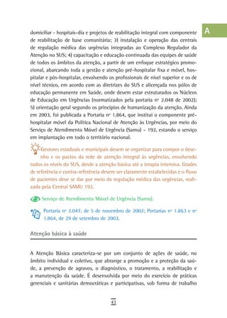 domiciliar - hospitais-dia e projetos de reabilitação integral com componente     a
de reabilitação de base comunitária; 3) instalação e operação das centrais
de regulação médica das urgências integradas ao Complexo Regulador da             B
Atenção no SUS; 4) capacitação e educação continuada das equipes de saúde
de todos os âmbitos da atenção, a partir de um enfoque estratégico promo-         C
cional, abarcando toda a gestão e atenção pré-hospitalar fixa e móvel, hos-
pitalar e pós-hospitalar, envolvendo os profissionais de nível superior e os de   d
nível técnico, em acordo com as diretrizes do SUS e alicerçada nos pólos de
educação permanente em Saúde, onde devem estar estruturados os Núcleos
                                                                                  e
de Educação em Urgências (normatizados pela portaria nº 2.048 de 2002);
5) orientação geral segundo os princípios de humanização da atenção. Ainda
                                                                                  F
em 2003, foi publicada a Portaria nº 1.864, que institui o componente pré-
hospitalar móvel da Política Nacional de Atenção às Urgências, por meio do
                                                                                  G
Serviço de Atendimento Móvel de Urgência (Samu) – 192, estando o serviço
                                                                                  H
em implantação em todo o território nacional.

     Gestores estaduais e municipais devem se organizar para compor o dese-       i
     nho e os pactos da rede de atenção integral às urgências, envolvendo
todos os níveis do SUS, desde a atenção básica até a terapia intensiva. Grades
                                                                                  L
de referência e contra-referência devem ser claramente estabelecidas e o fluxo
de pacientes deve se dar por meio da regulação médica das urgências, reali-
                                                                                  M
zada pela Central SAMU 192.
                                                                                  n-o
     Serviço de Atendimento Móvel de Urgência (Samu).
                                                                                  P
      Portaria nº 2.047, de 5 de novembro de 2002; Portarias nº 1.863 e nº
      1.864, de 29 de setembro de 2003.                                           Q
atenção básica à saúde                                                            r
                                                                                  s
A Atenção Básica caracteriza-se por um conjunto de ações de saúde, no
âmbito individual e coletivo, que abrange a promoção e a proteção da saú-         t
de, a prevenção de agravos, o diagnóstico, o tratamento, a reabilitação e
a manutenção da saúde. É desenvolvida por meio do exercício de práticas           U
gerenciais e sanitárias democráticas e participativas, sob forma de trabalho
                                                                                  V-Z
                                      43
 