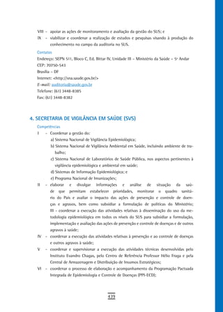 VIII - apoiar as ações de monitoramento e avaliação da gestão do SUS; e
   IX   - viabilizar e coordenar a realização de estudos e pesquisas visando à produção do
          conhecimento no campo da auditoria no SUS.
  Contatos
  Endereço: SEPN 511, Bloco C, Ed. Bittar IV, Unidade III – Ministério da Saúde – 5º Andar
  CEP: 70750-543
  Brasília – DF
  Internet: <http://sna.saude.gov.br/>
  E-mail: auditoria@saude.gov.br
  Telefone: (61) 3448-8385
  Fax: (61) 3448-8382




4. SECRETARIA DE VIGILÂNCIA EM SAÚDE (SVS)
  Competências
   I    - Coordenar a gestão do:
          a) Sistema Nacional de Vigilância Epidemiológica;
          b) Sistema Nacional de Vigilância Ambiental em Saúde, incluindo ambiente de tra-
               balho;
          c) Sistema Nacional de Laboratórios de Saúde Pública, nos aspectos pertinentes à
               vigilância epidemiológica e ambiental em saúde;
          d) Sistemas de Informação Epidemiológica; e
          e) Programa Nacional de Imunizações;
   II   - elaborar      e   divulgar   informações    e    análise   de     situação   da     saú-
          de     que    permitam   estabelecer   prioridades,   monitorar    o   quadro     sanitá-
          rio do País e avaliar o impacto das ações de prevenção e controle de doen-
          ças e agravos, bem como subsidiar a formulação de políticas do Ministério;
          III - coordenar a execução das atividades relativas à disseminação do uso da me-
          todologia epidemiológica em todos os níveis do SUS para subsidiar a formulação,
          implementação e avaliação das ações de prevenção e controle de doenças e de outros
          agravos à saúde;
   IV   - coordenar a execução das atividades relativas à prevenção e ao controle de doenças
          e outros agravos à saúde;
   V    - coordenar e supervisionar a execução das atividades técnicas desenvolvidas pelo
          Instituto Evandro Chagas, pelo Centro de Referência Professor Hélio Fraga e pela
          Central de Armazenagem e Distribuição de Insumos Estratégicos;
   VI   - coordenar o processo de elaboração e acompanhamento da Programação Pactuada
          Integrada de Epidemiologia e Controle de Doenças (PPI-ECD);




                                             439
 