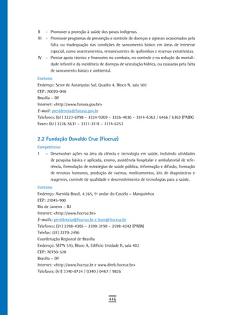 II    - Promover a proteção à saúde dos povos indígenas.
III   - Promover programas de prevenção e controle de doenças e agravos ocasionados pela
        falta ou inadequação nas condições de saneamento básico em áreas de interesse
        especial, como assentamentos, remanescentes de quilombos e reservas extrativistas.
IV    - Prestar apoio técnico e financeiro no combate, no controle e na redução da mortali-
        dade infantil e da incidência de doenças de veiculação hídrica, ou causadas pela falta
        de saneamento básico e ambiental.
Contatos
Endereço: Setor de Autarquias Sul, Quadra 4, Bloco N, sala 502
CEP: 70070-040
Brasília – DF
Internet: <http://www.funasa.gov.br>
E-mail: presidencia@funasa.gov.br
Telefones: (61) 3223-6798 – 3224-9269 – 3226-4036 – 3314-6362 / 6466 / 6363 (PABX)
Faxes: (61) 3226-5631 – 3321-3118 – 3314-6253


2.2 Fundação Oswaldo Cruz (Fiocruz)
Competências
I     - Desenvolver ações na área da ciência e tecnologia em saúde, incluindo atividades
        de pesquisa básica e aplicada, ensino, assistência hospitalar e ambulatorial de refe-
        rência, formulação de estratégias de saúde pública, informação e difusão, formação
        de recursos humanos, produção de vacinas, medicamentos, kits de diagnósticos e
        reagentes, controle de qualidade e desenvolvimento de tecnologias para a saúde.
Contatos
Endereço: Avenida Brasil, 4.365, 5º andar do Castelo – Manguinhos
CEP: 21045-900
Rio de Janeiro – RJ
Internet: <http://www.fiocruz.br>
E-mails: presidencia@fiocruz.br e buss@fiocruz.br
Telefones: (21) 2598-4305 – 2590-3190 – 2598-4242 (PABX)
Telefax: (21) 2270-2496
Coordenação Regional de Brasília
Endereço: SEPN 510, Bloco A, Edifício Unidade II, sala 402
CEP: 70750-520
Brasília – DF
Internet: <http://www.fiocruz.br e www.direb.fiocruz.br>
Telefaxes: (61) 3340-0724 / 0340 / 0467 / 9826




                                          446
 