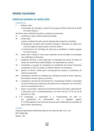 ÓrGÃos CoLeGiados

CONSELHO NACIONAL DE SAÚDE (CNS)
  Competências
  I    - Deliberar sobre:
          a) formulação de estratégia e controle da execução da Política Nacional de Saúde
              em âmbito federal; e
  b) critérios para a definição de padrões e parâmetros assistenciais;
  II - manifestar-se sobre a Política Nacional de Saúde;
  III - decidir sobre:
          a) planos estaduais de saúde, quando solicitado pelos respectivos Conselhos;
          b) divergências suscitadas pelos Conselhos Estaduais e Municipais de Saúde, bem
              como por órgãos de representação na área de Saúde; e
          c) credenciamento de instituições de saúde que se candidatem a realizar pesquisa
              em seres humanos;
  IV - opinar sobre a criação de novos cursos superiores na área de Saúde, em articulação
          com o Ministério da Educação;
  V - estabelecer diretrizes a serem observadas na elaboração dos planos de saúde em
          função das características epidemiológicas e da organização dos serviços;
  VI - acompanhar a execução do cronograma de transferência de recursos financeiros,
          consignados ao SUS, aos estados, ao Distrito Federal e aos municípios;
  VII - aprovar os critérios e valores para a remuneração dos serviços e os parâmetros de
          cobertura assistencial;
  VIII - acompanhar e controlar as atividades das instituições privadas de saúde, credencia-
          das mediante contrato, ajuste ou convênio;
  IX - acompanhar o processo de desenvolvimento e incorporação científica e tecnológica
          na área de Saúde, para a observância de padrões éticos compatíveis com o desenvol-
          vimento sociocultural do País; e
  X - propor a convocação e organizar da Conferência Nacional de Saúde, ordinariamente
          a cada quatro anos e, extraordinariamente, nos termos da Lei nº 8.142, de 28 de
          dezembro de 1990.
  § 1º A composição, a organização e o funcionamento do CNS se-
          rão     estabelecidos     de   conformidade      com      a    legislação  vigente.
          § 2º O CNS disporá de uma Secretaria-Executiva para coordenação das atividades de
          apoio técnico-administrativo.
  Contatos
  Endereço: Esplanada dos Ministérios, Bloco G, Ed. Anexo B, salas 103 a 128
  CEP: 70058-900
  Brasília – DF



                                           447
 