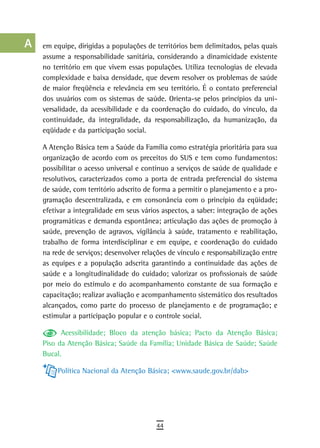 a    em equipe, dirigidas a populações de territórios bem delimitados, pelas quais
      assume a responsabilidade sanitária, considerando a dinamicidade existente
  B   no território em que vivem essas populações. Utiliza tecnologias de elevada
      complexidade e baixa densidade, que devem resolver os problemas de saúde
  C   de maior freqüência e relevância em seu território. É o contato preferencial
      dos usuários com os sistemas de saúde. Orienta-se pelos princípios da uni-
  d   versalidade, da acessibilidade e da coordenação do cuidado, do vínculo, da
      continuidade, da integralidade, da responsabilização, da humanização, da
  e   eqüidade e da participação social.

  F   A Atenção Básica tem a Saúde da Família como estratégia prioritária para sua
      organização de acordo com os preceitos do SUS e tem como fundamentos:
 G    possibilitar o acesso universal e contínuo a serviços de saúde de qualidade e
      resolutivos, caracterizados como a porta de entrada preferencial do sistema
 H    de saúde, com território adscrito de forma a permitir o planejamento e a pro-
      gramação descentralizada, e em consonância com o princípio da eqüidade;
  i   efetivar a integralidade em seus vários aspectos, a saber: integração de ações
      programáticas e demanda espontânea; articulação das ações de promoção à
  L   saúde, prevenção de agravos, vigilância à saúde, tratamento e reabilitação,
      trabalho de forma interdisciplinar e em equipe, e coordenação do cuidado
 M    na rede de serviços; desenvolver relações de vínculo e responsabilização entre

n-o   as equipes e a população adscrita garantindo a continuidade das ações de
      saúde e a longitudinalidade do cuidado; valorizar os profissionais de saúde
  P   por meio do estímulo e do acompanhamento constante de sua formação e
      capacitação; realizar avaliação e acompanhamento sistemático dos resultados
 Q    alcançados, como parte do processo de planejamento e de programação; e
      estimular a participação popular e o controle social.
  r         Acessibilidade; Bloco da atenção básica; Pacto da Atenção Básica;
      Piso da Atenção Básica; Saúde da Família; Unidade Básica de Saúde; Saúde
  s   Bucal.

  t        Política Nacional da Atenção Básica; <www.saude.gov.br/dab>

 U
V-Z
                                           44
 