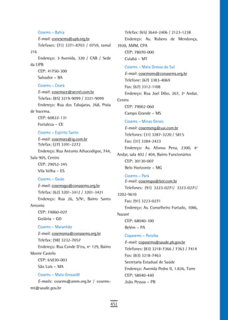 Cosems – Bahia                                 Telefax: (65) 3644-2406 / 2123-1238
      E-mail: conesems@upb.org.br                    Endereço: Av. Rubens de Mendonça,
      Telefaxes: (71) 3371-8703 / 0759, ramal    3920, AMM, CPA
216                                                  CEP: 78070-000
    Endereço: 3ª Avenida, 320 / CAB / Sede           Cuiabá – MT
da UPB
                                                     Cosems – Mato Grosso do Sul
    CEP: 41750-300
                                                     E-mail: cosemsms@conasems.org.br
    Salvador – BA
                                                     Telefone: (67) 3383-4069
     Cosems – Ceará                                  Fax: (67) 3312-1108
     E-mail: cosemsce@secrel.com.br                  Endereço: Rua Joel Dibo, 267, 2º Andar,
     Telefax: (85) 3219-9099 / 3321-9099         Centro
     Endereço: Rua dos Tabajaras, 268, Praia         CEP: 79002-060
de Iracema.                                          Campo Grande – MS
     CEP: 60822-131
                                                     Cosems – Minas Gerais
      Fortaleza – CE
                                                     E-mail: cosemsmg@uai.com.br
      Cosems – Espírito Santo                        Telefones: (31) 3287-3220 / 5815
      E-mail: cosemses@ig.com.br                     Fax: (31) 3284-2423
      Telefax: (27) 3391-2272
                                                     Endereço: Av. Afonso Pena, 2300, 4º
      Endereço: Rua Antonio Athacodigoe, 744,
                                                 Andar, sala 402 / 404, Bairro Funcionários
Sala 905, Centro
                                                     CEP: 30130-007
      CEP: 29052-345
                                                     Belo Horizonte – MG
      Vila Velha – ES
                                                     Cosems – Pará
      Cosems – Goiás                                 E-mail: cosemspa@bol.com.br
      E-mail: cosemsgo@conasems.org.br               Telefones: (91) 3223-0271/ 3223-0271/
      Telefax: (62) 3201-3412 / 3201-3421        3202-9610
      Endereço: Rua 26, S/Nº, Bairro Santo           Fax: (91) 3223-0271
Antonio                                              Endereço: Av. Conselheiro Furtado, 1086,
      CEP: 74860-027                             Nazaré
      Goiânia – GO                                   CEP: 68040-100
      Cosems – Maranhão                              Belém – PA
      E-mail: cosemsma@conasems.org.br               Copasems – Paraíba
      Telefax: (98) 3232-7057                        E-mail: copasems@saude.pb.gov.br
      Endereço: Rua Conde D’eu, nº 129, Bairro       Telefones: (83) 3218-7366 / 7363 / 7414
Monte Castelo                                        Fax: (83) 3218-7463
      CEP: 65030-003                                 Secretaria Estadual de Saúde
      São Luís – MA                                  Endereço: Avenida Pedro II, 1.826, Torre
      Cosems – Mato GrossoW                          CEP: 58040-440
      E-mails: cosems@amm.org.br / cosems-           João Pessoa – PB
mt@saude.gov.br


                                             451
 