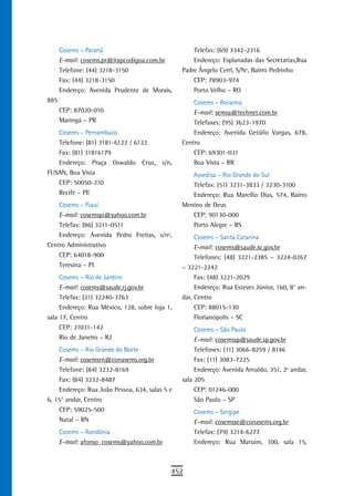 Cosems – Paraná                               Telefax: (69) 3342-2316
      E-mail: cosems.pr@irapcodigoa.com.br          Endereço: Esplanadas das Secretarias,Rua
      Telefone: (44) 3218-3150                  Padre Ângelo Cerri, S/Nº, Bairro Pedrinho
      Fax: (44) 3218-3150                           CEP: 78903-974
      Endereço: Avenida Prudente de Morais,         Porto Velho – RO
885                                                 Cosems – Roraima
      CEP: 87020-010                                E-mail: semsa@technet.com.br
      Maringá – PR                                  Telefaxes: (95) 3623-1970
   Cosems – Pernambuco                              Endereço: Avenida Getúlio Vargas, 678,
   Telefone: (81) 3181-6122 / 6122              Centro
   Fax: (81) 31816179                               CEP: 69301-031
   Endereço: Praça Oswaldo Cruz, s/n,               Boa Vista – RR
FUSAN, Boa Vista                                   Assedisa – Rio Grande do Sul
   CEP: 50050-210                                  Telefax: (51) 3231-3833 / 3230-3100
   Recife – PE                                     Endereço: Rua Marcílio Dias, 574, Bairro
    Cosems – Piauí                              Menino de Deus
    E-mail: cosemspi@yahoo.com.br                  CEP: 90130-000
    Telefax: (86) 3211-0511                        Porto Alegre – RS
    Endereço: Avenida Pedro Freitas, s/nº,           Cosems – Santa Catarina
Centro Administrativo                                E-mail: cosems@saude.sc.gov.br
    CEP: 64018-900                                   Telefones: (48) 3221-2385 – 3224-0267
    Teresina – PI                               – 3221-2242
     Cosems – Rio de Janeiro                         Fax: (48) 3221-2029
     E-mail: cosems@saude.rj.gov.br                  Endereço: Rua Esteves Júnior, 160, 8° an-
     Telefax: (21) 32240-3763                   dar, Centro
     Endereço: Rua México, 128, sobre loja 1,        CEP: 88015-130
sala 17, Centro                                      Florianópolis – SC
     CEP: 21031-142                                  Cosems – São Paulo
     Rio de Janeiro – RJ                             E-mail: cosemssp@saude.sp.gov.br
    Cosems – Rio Grande do Norte                     Telefones: (11) 3066-8259 / 8146
    E-mail: cosemsrn@conasems.org.br                 Fax: (11) 3083-7225
    Telefone: (84) 3232-8169                         Endereço: Avenida Arnaldo, 351, 2º andar,
    Fax: (84) 3232-8487                         sala 205
    Endereço: Rua João Pessoa, 634, salas 5 e        CEP: 01246-000
6, 15° andar, Centro                                 São Paulo – SP
    CEP: 59025-500                                  Cosems – Sergipe
    Natal – RN                                      E-mail: cosemsse@conasems.org.br
      Cosems – Rondônia                             Telefax: (79) 3214-6277
      E-mail: afonso_cosems@yahoo.com.br            Endereço: Rua Maruim, 100, sala 15,



                                            452
 