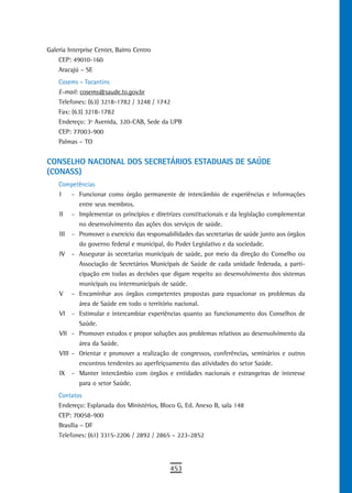 Galeria Interprise Center, Bairro Centro
    CEP: 49010-160
    Aracajú – SE
    Cosems – Tocantins
    E-mail: cosems@saude.to.gov.br
    Telefones: (63) 3218-1782 / 3248 / 1742
    Fax: (63) 3218-1782
    Endereço: 3º Avenida, 320-CAB, Sede da UPB
    CEP: 77003-900
    Palmas – TO


CONSELHO NACIONAL DOS SECRETÁRIOS ESTADUAIS DE SAÚDE
(CONASS)
    Competências
    I    - Funcionar como órgão permanente de intercâmbio de experiências e informações
           entre seus membros.
    II - Implementar os princípios e diretrizes constitucionais e da legislação complementar
           no desenvolvimento das ações dos serviços de saúde.
    III - Promover o exercício das responsabilidades das secretarias de saúde junto aos órgãos
           do governo federal e municipal, do Poder Legislativo e da sociedade.
    IV - Assegurar às secretarias municipais de saúde, por meio da direção do Conselho ou
           Associação de Secretários Municipais de Saúde de cada unidade federada, a parti-
           cipação em todas as decisões que digam respeito ao desenvolvimento dos sistemas
           municipais ou intermunicipais de saúde.
    V - Encaminhar aos órgãos competentes propostas para equacionar os problemas da
           área de Saúde em todo o território nacional.
    VI - Estimular e intercambiar experiências quanto ao funcionamento dos Conselhos de
           Saúde.
    VII - Promover estudos e propor soluções aos problemas relativos ao desenvolvimento da
           área da Saúde.
    VIII - Orientar e promover a realização de congressos, conferências, seminários e outros
           encontros tendentes ao aperfeiçoamento das atividades do setor Saúde.
    IX - Manter intercâmbio com órgãos e entidades nacionais e estrangeiras de interesse
           para o setor Saúde.
    Contatos
    Endereço: Esplanada dos Ministérios, Bloco G, Ed. Anexo B, sala 148
    CEP: 70058-900
    Brasília – DF
    Telefones: (61) 3315-2206 / 2892 / 2865 – 223-2852




                                            453
 