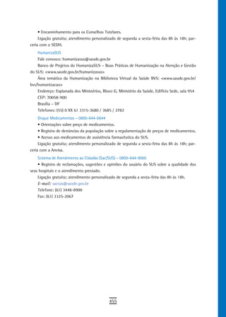 •	Encaminhamento	para	os	Conselhos	Tutelares.
     Ligação gratuita; atendimento personalizado de segunda a sexta-feira das 8h às 18h; par-
ceria com o SEDH.
    HumanizaSUS
    Fale conosco: humanizasus@saude.gov.br
    Banco de Projetos do HumanizaSUS – Boas Práticas de Humanização na Atenção e Gestão
do SUS: <www.saude.gov.br/humanizasus>
    Área temática da Humanização na Biblioteca Virtual da Saúde BVS: <www.saude.gov.br/
bvs/humanizacao>
    Endereço: Esplanada dos Ministérios, Bloco G, Ministério da Saúde, Edifício Sede, sala 954
    CEP: 70058-900
    Brasília – DF
    Telefones: (55) 0 XX 61 3315-3680 / 3685 / 2782
     Disque Medicamentos – 0800-644-0644
     •	Orientações	sobre	preço	de	medicamentos.
     •	Registro	de	denúncias	da	população	sobre	a	regulamentação	de	preços	de	medicamentos.
     •	Acesso	aos	medicamentos	de	assistência	farmacêutica	do	SUS.
     Ligação gratuita; atendimento personalizado de segunda a sexta-feira das 8h às 18h; par-
ceria com a Anvisa.
    Sistema de Atendimento ao Cidadão (Sac/SUS) – 0800-644-9000
    •	Registro	de	reclamações,	sugestões	e	opiniões	do	usuário	do	SUS	sobre	a	qualidade	dos	
seus hospitais e o atendimento prestado.
    Ligação gratuita; atendimento personalizado de segunda a sexta-feira das 8h às 18h.
    E-mail: sacsus@saude.gov.br
    Telefone: (61) 3448-8900
    Fax: (61) 3325-2067




                                            455
 