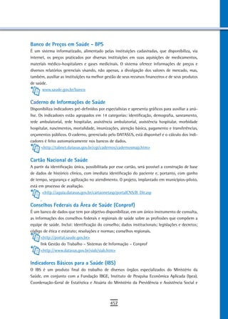 Banco de Preços em saúde - BPs
É um sistema informatizado, alimentado pelas instituições cadastradas, que disponibiliza, via
internet, os preços praticados por diversas instituições em suas aquisições de medicamentos,
materiais médico-hospitalares e gases medicinais. O sistema oferece informações de preços e
diversos relatórios gerenciais visando, não apenas, a divulgação dos valores de mercado, mas,
também, auxiliar as instituições na melhor gestão de seus recursos financeiros e de seus produtos
de saúde.
       www.saude.gov.br/banco


Caderno de informações de saúde
Disponibiliza indicadores pré-definidos por especialistas e apresenta gráficos para auxiliar a aná-
lise. Os indicadores estão agrupados em 14 categorias: identificação, demografia, saneamento,
rede ambulatorial, rede hospitalar, assistência ambulatorial, assistência hospitalar, morbidade
hospitalar, nascimentos, mortalidade, imunizações, atenção básica, pagamento e transferências,
orçamentos públicos. O caderno, gerenciado pelo DATASUS, está disponível e o cálculo dos indi-
cadores é feito automaticamente nos bancos de dados.
       <http://tabnet.datasus.gov.br/cgi/cadernos/cadernosmap.htm>


Cartão nacional de saúde
A partir da identificação única, possibilitada por esse cartão, será possível a construção de base
de dados de histórico clínico, com imediata identificação do paciente e, portanto, com ganho
de tempo, segurança e agilização no atendimento. O projeto, implantado em municípios-piloto,
está em processo de avaliação.
       <http://aguia.datasus.gov.br/cartaonetasp/portalCNS/B_Dir.asp


Conselhos Federais da Área de Saúde (Conprof)
É um banco de dados que tem por objetivo disponibilizar, em um único instrumento de consulta,
as informações dos conselhos federais e regionais de saúde sobre as profissões que compõem a
equipe de saúde. Inclui: identificação do conselho; dados institucionais; legislações e decretos;
código de ética e estatuto; resoluções e normas; conselhos regionais.
      <http://portal.saude.gov.br>
      link Gestão do Trabalho – Sistemas de Informação – Conprof
      <http://www.datasus.gov.br/siab/siab.htm>


indicadores Básicos para a Saúde (IBS)
O IBS é um produto final do trabalho de diversos órgãos especializados do Ministério da
Saúde, em conjunto com a Fundação IBGE, Instituto de Pesquisa Econômica Aplicada (Ipea),
Coordenação-Geral de Estatística e Atuária do Ministério da Previdência e Assistência Social e



                                               457
 