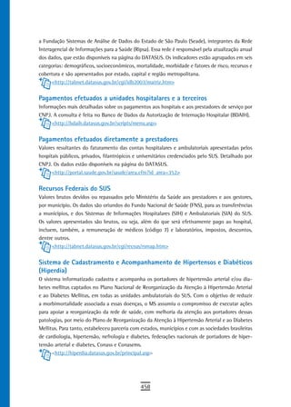 a Fundação Sistemas de Análise de Dados do Estado de São Paulo (Seade), integrantes da Rede
Interagencial de Informações para a Saúde (Ripsa). Essa rede é responsável pela atualização anual
dos dados, que estão disponíveis na página do DATASUS. Os indicadores estão agrupados em seis
categorias: demográficos, socioeconômicos, mortalidade, morbidade e fatores de risco, recursos e
cobertura e são apresentados por estado, capital e região metropolitana.
      <http://tabnet.datasus.gov.br/cgi/idb2003/matriz.htm>


Pagamentos efetuados a unidades hospitalares e a terceiros
Informações mais detalhadas sobre os pagamentos aos hospitais e aos prestadores de serviço por
CNPJ. A consulta é feita no Banco de Dados da Autorização de Internação Hospitalar (BDAIH).
     <http://bdaih.datasus.gov.br/scripts/menu.asp>


Pagamentos efetuados diretamente a prestadores
Valores resultantes do faturamento das contas hospitalares e ambulatoriais apresentadas pelos
hospitais públicos, privados, filantrópicos e universitários credenciados pelo SUS. Detalhado por
CNPJ. Os dados estão disponíveis na página do DATASUS.
      <http://portal.saude.gov.br/saude/area.cfm?id_area=352>


recursos Federais do sUs
Valores brutos devidos ou repassados pelo Ministério da Saúde aos prestadores e aos gestores,
por município. Os dados são oriundos do Fundo Nacional de Saúde (FNS), para as transferências
a municípios, e dos Sistemas de Informações Hospitalares (SIH) e Ambulatoriais (SIA) do SUS.
Os valores apresentados são brutos, ou seja, além do que será efetivamente pago ao hospital,
incluem, também, a remuneração de médicos (código 7) e laboratórios, impostos, descontos,
dentre outros.
      <http://tabnet.datasus.gov.br/cgi/recsus/rsmap.htm>


sistema de Cadastramento e acompanhamento de Hipertensos e diabéticos
(Hiperdia)
O sistema informatizado cadastra e acompanha os portadores de hipertensão arterial e/ou dia-
betes mellitus captados no Plano Nacional de Reorganização da Atenção à Hipertensão Arterial
e ao Diabetes Mellitus, em todas as unidades ambulatoriais do SUS. Com o objetivo de reduzir
a morbimortalidade associada a essas doenças, o MS assumiu o compromisso de executar ações
para apoiar a reorganização da rede de saúde, com melhoria da atenção aos portadores dessas
patologias, por meio do Plano de Reorganização da Atenção à Hipertensão Arterial e ao Diabetes
Mellitus. Para tanto, estabeleceu parceria com estados, municípios e com as sociedades brasileiras
de cardiologia, hipertensão, nefrologia e diabetes, federações nacionais de portadores de hiper-
tensão arterial e diabetes, Conass e Conasems.
      <http://hiperdia.datasus.gov.br/principal.asp>




                                              458
 
