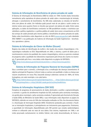 sistema de informações de Beneficiários de planos privados de saúde
O Sistema de Informações de Beneficiários (SIB) foi criado em 1999. Contém dados fornecidos
mensalmente pelas operadoras de planos privados de saúde sobre a movimentação de inclusão,
alteração e cancelamento de beneficiários. No SIB estão cadastrados os vínculos de benefici-
ários com planos de saúde. Um indivíduo pode possuir mais de um plano e assim constar no
sistema tantas vezes quantos forem os vínculos que possuir com planos de saúde. Entre outras
aplicações, os dados de beneficiários constantes no SIB possibilitam estudos e estatísticas que
subsidiam a política regulatória e a política pública de saúde, bem como o ressarcimento ao SUS
dos serviços de saúde prestado pelo sistema público a beneficiários de planos privados de saúde.
Dados sobre beneficiários estão disponíveis no sítio da ANS (<www.ans.gov.br>) pelo tabulador
ANS TABNET e nas publicações do Caderno de Informação da Saúde Suplementar – beneficiá-
rios, operadoras e planos.


Sistema de Informações do Câncer da Mulher (Siscam)
Registro dos dados de identificação da mulher e dos laudos dos exames citopatológicos e his-
topatológicos realizados no SUS. Disponibilizado em 2002, o sistema, a partir de dados para o
monitoramento externo da qualidade dos exames citopatológicos, orienta os gerentes estaduais
do programa sobre a qualidade dos laboratórios responsáveis pela leitura dos exames no municí-
pio. É gerenciado pelo Inca e seus dados estão disponíveis na página do DATASUS.
      <http://corvo.datasus.gov.br/siscam/siscam.htm> e <http://www.inca.gov.br/>


     Sistema de Informações do Programa Nacional de Imunizações (SI/PNI)
Visa a contribuir para o controle, a eliminação e/ou a erradicação das doenças transmissíveis. O
objetivo principal do Programa é oferecer todas as vacinas com qualidade a todas as crianças que
nascem anualmente em nosso País, buscando alcançar coberturas vacinais de 100%, de forma
homogênea, em cada município e em cada bairro.
      <http://tabnet.datasus.gov.br/cgi/pni/dpnimap.htm>, <http://tabnet.datasus.gov.br/cgi/
      pni/cpnimap.htm> e <http://dtr2001.saude.gov.br/svs/imu/imu00.htm>


Sistema de Informações Hospitalares (SIH SUS)
Complexo de programas de processamento de dados destinados a auxiliar a operacionalização,
o controle e a gestão do atendimento hospitalar do SUS, realizados pelas secretarias municipais,
em gestão plena municipal, e pelas secretarias estaduais. É gerenciado pela Secretaria de Atenção
à Saúde (SAS), do Ministério da Saúde (MS), e suas informações estão disponíveis na página do
DATASUS, cobrindo em torno de 70% das internações realizadas no País. Seu documento básico
é a Autorização de Internação Hospitalar (AIH). Inicialmente produzido para controlar e fiscali-
zar as internações hospitalares, é principalmente um instrumento para pagamentos. Entretanto,
a quantidade de informações disponibilizadas pelo SIH permite que estudos epidemiológicos
venham se utilizando cada vez mais de seus dados. Esse sistema, implantado em 1990, e até
então processado exclusivamente no âmbito federal, está sendo descentralizado, de forma a



                                              461
 