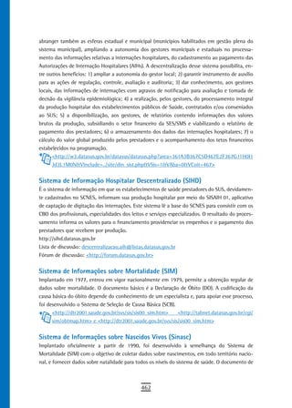 abranger também as esferas estadual e municipal (municípios habilitados em gestão plena do
sistema municipal), ampliando a autonomia dos gestores municipais e estaduais no processa-
mento das informações relativas a internações hospitalares, do cadastramento ao pagamento das
Autorizações de Internação Hospitalares (AIHs). A descentralização desse sistema possibilita, en-
tre outros benefícios: 1) ampliar a autonomia do gestor local; 2) garantir instrumento de auxílio
para as ações de regulação, controle, avaliação e auditoria; 3) dar conhecimento, aos gestores
locais, das informações de internações com agravos de notificação para avaliação e tomada de
decisão da vigilância epidemiológica; 4) a realização, pelos gestores, do processamento integral
da produção hospitalar dos estabelecimentos públicos de Saúde, contratados e/ou conveniados
ao SUS; 5) a disponibilização, aos gestores, de relatórios contendo informações dos valores
brutos da produção, subsidiando o setor financeiro da SES/SMS e viabilizando o relatório de
pagamento dos prestadores; 6) o armazenamento dos dados das internações hospitalares; 7) o
cálculo do valor global produzido pelos prestadores e o acompanhamento dos tetos financeiros
estabelecidos na programação.
       <http://w3.datasus.gov.br/datasus/datasus.php?area=361A3B367C5D467E2F367G11H0I1
       Jd3L1M0N&VInclude=../site/din_sist.php&VSis=1&VAba=0&VCoit=467>


Sistema de Informação Hospitalar Descentralizado (SIHD)
É o sistema de informação em que os estabelecimentos de saúde prestadores do SUS, devidamen-
te cadastrados no SCNES, informam sua produção hospitalar por meio do SISAIH 01, aplicativo
de captação de digitação das internações. Este sistema lê a base do SCNES para consistir com os
CBO dos profissionais, especialidades dos leitos e serviços especializados. O resultado do proces-
samento informa os valores para o financiamento providenciar os empenhos e o pagamento dos
prestadores que recebem por produção.
http://sihd.datasus.gov.br
Lista de discussão: descentralizacao.aih@listas.datasus.gov.br
Fórum de discussão: <http://forum.datasus.gov.br>


Sistema de Informações sobre Mortalidade (SIM)
Implantado em 1977, entrou em vigor nacionalmente em 1979, permite a obtenção regular de
dados sobre mortalidade. O documento básico é a Declaração de Óbito (DO). A codificação da
causa básica do óbito depende do conhecimento de um especialista e, para apoiar esse processo,
foi desenvolvido o Sistema de Seleção de Causa Básica (SCB).
      <http://dtr2001.saude.gov.br/svs/sis/sis00_sim.htm>    <http://tabnet.datasus.gov.br/cgi/
      sim/obtmap.htm> e <http://dtr2001.saude.gov.br/svs/sis/sis00_sim.htm>


Sistema de Informações sobre Nascidos Vivos (Sinasc)
Implantado oficialmente a partir de 1990, foi desenvolvido à semelhança do Sistema de
Mortalidade (SIM) com o objetivo de coletar dados sobre nascimentos, em todo território nacio-
nal, e fornecer dados sobre natalidade para todos os níveis do sistema de saúde. O documento de



                                              462
 