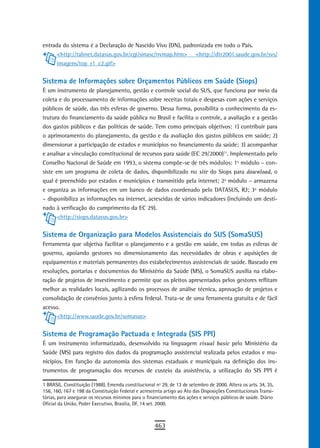 entrada do sistema é a Declaração de Nascido Vivo (DN), padronizada em todo o País.
      <http://tabnet.datasus.gov.br/cgi/sinasc/nvmap.htm> <http://dtr2001.saude.gov.br/svs/
      imagens/top_r1_c2.gif>

Sistema de Informações sobre Orçamentos Públicos em Saúde (Siops)
É um instrumento de planejamento, gestão e controle social do SUS, que funciona por meio da
coleta e do processamento de informações sobre receitas totais e despesas com ações e serviços
públicos de saúde, das três esferas de governo. Dessa forma, possibilita o conhecimento da es-
trutura do financiamento da saúde pública no Brasil e facilita o controle, a avaliação e a gestão
dos gastos públicos e das políticas de saúde. Tem como principais objetivos: 1) contribuir para
o aprimoramento do planejamento, da gestão e da avaliação dos gastos públicos em saúde; 2)
dimensionar a participação de estados e municípios no financiamento da saúde; 3) acompanhar
e analisar a vinculação constitucional de recursos para saúde (EC 29/2000)11. Implementado pelo
Conselho Nacional de Saúde em 1993, o sistema compõe-se de três módulos: 1º módulo – con-
siste em um programa de coleta de dados, disponibilizado no site do Siops para download, o
qual é preenchido por estados e municípios e transmitido pela internet; 2º módulo – armazena
e organiza as informações em um banco de dados coordenado pelo DATASUS, RJ; 3º módulo
– disponibiliza as informações na internet, acrescidas de vários indicadores (incluindo um desti-
nado à verificação do cumprimento da EC 29).
       <http://siops.datasus.gov.br>


Sistema de Organização para Modelos Assistenciais do SUS (SomaSUS)
Ferramenta que objetiva facilitar o planejamento e a gestão em saúde, em todas as esferas de
governo, apoiando gestores no dimensionamento das necessidades de obras e aquisições de
equipamentos e materiais permanentes dos estabelecimentos assistenciais de saúde. Baseado em
resoluções, portarias e documentos do Ministério da Saúde (MS), o SomaSUS auxilia na elabo-
ração de projetos de investimento e permite que os pleitos apresentados pelos gestores reflitam
melhor as realidades locais, agilizando os processos de análise técnica, aprovação de projetos e
consolidação de convênios junto à esfera federal. Trata-se de uma ferramenta gratuita e de fácil
acesso.
      <http://www.saude.gov.br/somasus>


Sistema de Programação Pactuada e Integrada (SIS PPI)
É um instrumento informatizado, desenvolvido na linguagem visual basic pelo Ministério da
Saúde (MS) para registro dos dados da programação assistencial realizada pelos estados e mu-
nicípios. Em função da autonomia dos sistemas estaduais e municipais na definição dos ins-
trumentos de programação dos recursos de custeio da assistência, a utilização do SIS PPI é

1 BRASIL. Constituição (1988). Emenda constitucional nº 29, de 13 de setembro de 2000. Altera os arts. 34, 35,
156, 160, 167 e 198 da Constituição Federal e acrescenta artigo ao Ato das Disposições Constitucionais Transi-
tórias, para assegurar os recursos mínimos para o financiamento das ações e serviços públicos de saúde. Diário
Oficial da União, Poder Executivo, Brasília, DF, 14 set. 2000.



                                                     463
 