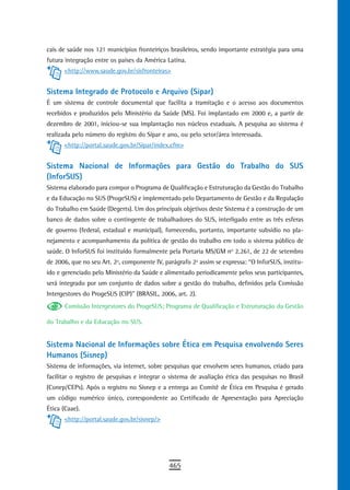 cais de saúde nos 121 municípios fronteiriços brasileiros, sendo importante estratégia para uma
futura integração entre os países da América Latina.
      <http://www.saude.gov.br/sisfronteiras>


Sistema Integrado de Protocolo e Arquivo (Sipar)
É um sistema de controle documental que facilita a tramitação e o acesso aos documentos
recebidos e produzidos pelo Ministério da Saúde (MS). Foi implantado em 2000 e, a partir de
dezembro de 2001, iniciou-se sua implantação nos núcleos estaduais. A pesquisa ao sistema é
realizada pelo número do registro do Sipar e ano, ou pelo setor/área interessada.
      <http://portal.saude.gov.br/Sipar/index.cfm>


sistema nacional de informações para Gestão do trabalho do sUs
(InforSUS)
Sistema elaborado para compor o Programa de Qualificação e Estruturação da Gestão do Trabalho
e da Educação no SUS (ProgeSUS) e implementado pelo Departamento de Gestão e da Regulação
do Trabalho em Saúde (Degerts). Um dos principais objetivos deste Sistema é a construção de um
banco de dados sobre o contingente de trabalhadores do SUS, interligado entre as três esferas
de governo (federal, estadual e municipal), fornecendo, portanto, importante subsídio no pla-
nejamento e acompanhamento da política de gestão do trabalho em todo o sistema público de
saúde. O InforSUS foi instituído formalmente pela Portaria MS/GM no 2.261, de 22 de setembro
de 2006, que no seu Art. 2º, componente IV, parágrafo 2º assim se expressa: “O InforSUS, institu-
ído e gerenciado pelo Ministério da Saúde e alimentado periodicamente pelos seus participantes,
será integrado por um conjunto de dados sobre a gestão do trabalho, definidos pela Comissão
Intergestores do ProgeSUS (CIP)” (BRASIL, 2006, art. 2).
       Comissão Intergestores do ProgeSUS; Programa de Qualificação e Estruturação da Gestão

do Trabalho e da Educação no SUS.


sistema nacional de informações sobre ética em Pesquisa envolvendo seres
Humanos (Sisnep)
Sistema de informações, via internet, sobre pesquisas que envolvem seres humanos, criado para
facilitar o registro de pesquisas e integrar o sistema de avaliação ética das pesquisas no Brasil
(Conep/CEPs). Após o registro no Sisnep e a entrega ao Comitê de Ética em Pesquisa é gerado
um código numérico único, correspondente ao Certificado de Apresentação para Apreciação
Ética (Caae).
      <http://portal.saude.gov.br/sisnep/>




                                              465
 