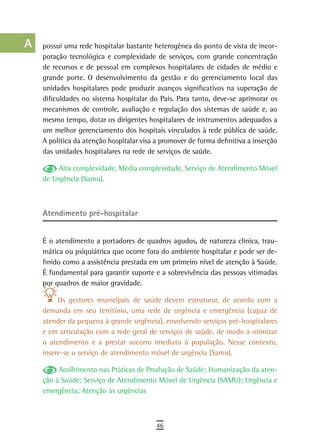 a    possui uma rede hospitalar bastante heterogênea do ponto de vista de incor-
      poração tecnológica e complexidade de serviços, com grande concentração
  B   de recursos e de pessoal em complexos hospitalares de cidades de médio e
      grande porte. O desenvolvimento da gestão e do gerenciamento local das
  C   unidades hospitalares pode produzir avanços significativos na superação de
      dificuldades no sistema hospitalar do País. Para tanto, deve-se aprimorar os
  d   mecanismos de controle, avaliação e regulação dos sistemas de saúde e, ao
      mesmo tempo, dotar os dirigentes hospitalares de instrumentos adequados a
  e   um melhor gerenciamento dos hospitais vinculados à rede pública de saúde.
      A política da atenção hospitalar visa a promover de forma definitiva a inserção
  F   das unidades hospitalares na rede de serviços de saúde.

 G         Alta complexidade, Média complexidade, Serviço de Atendimento Móvel
      de Urgência (Samu).
 H
  i
      atendimento pré-hospitalar
  L
      É o atendimento a portadores de quadros agudos, de natureza clínica, trau-
 M    mática ou psiquiátrica que ocorre fora do ambiente hospitalar e pode ser de-
      finido como a assistência prestada em um primeiro nível de atenção à Saúde.
n-o   É fundamental para garantir suporte e a sobrevivência das pessoas vitimadas
      por quadros de maior gravidade.
  P
           Os gestores municipais de saúde devem estruturar, de acordo com a
 Q    demanda em seu território, uma rede de urgência e emergência (capaz de
      atender da pequena à grande urgência), envolvendo serviços pré-hospitalares
  r   e em articulação com a rede geral de serviços de saúde, de modo a otimizar
      o atendimento e a prestar socorro imediato à população. Nesse contexto,
  s   insere-se o serviço de atendimento móvel de urgência (Samu).

  t        Acolhimento nas Práticas de Produção de Saúde; Humanização da aten-
      ção à Saúde; Serviço de Atendimento Móvel de Urgência (SAMU); Urgência e
 U    emergência; Atenção às urgências

V-Z
                                            46
 
