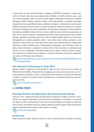é apresentado em base eletrônica própria na página do DATASUS, atualizada e revisada anu-
almente. Os dados mais recentes são apresentados, também, em folheto impresso, que, a cada
ano, contém ilustrações sobre um tema de saúde pública selecionado. Na Oficina de Trabalho
Interagencial (OTI), instância máxima da Ripsa, estão representadas as principais instituições
integrantes da rede, para deliberar sobre a condução estratégica e o planejamento técnico-parti-
cipativo do processo. Existem, ainda, os comitês de gestão de indicadores (CGIs), que se ocupam
da revisão e atualização das bases de indicadores nas categorias: demográficos, socioeconômicos,
mortalidade, morbidade e fatores de risco, recursos, cobertura. Outras instâncias organizativas da
Ripsa são os comitês temáticos interdisciplinares (CTIs), criados temporariamente para analisar
questões específicas demandadas pela OTI. A base de dados da Ripsa apresenta os indicadores
desagregados por unidade geográfica, idade e sexo, entre outras variáveis aplicadas a casos
específicos. Inclui, ainda, uma informação técnica sobre cada indicador (ficha de qualificação),
contendo os critérios adotados para a conceituação, interpretação, usos, limitações, fontes de
dados, método de cálculo e categorias de análise, além de dados estatísticos e comentários que
ilustram seu uso. A publicação “Indicadores básicos para a saúde no Brasil: conceitos e aplica-
ções” apresenta os conceitos básicos adotados, a matriz de indicadores, as fichas de qualificação
e as fontes de informação dos indicadores.
       <www.saude.gov.br/ripsa> e, para acessar os dados, consulte a página do DATASUS <www.
       datasus.gov.br/idb>.


Rede Nacional de Informações de Saúde (Rnis)
Objetiva integrar e disseminar as informações de saúde no País. Criada como um projeto do
Ministério da Saúde (MS), a Rnis possibilita a integração, por meio da internet, de todos os muni-
cípios brasileiros, facilitando o acesso e o intercâmbio das informações em saúde. Contribui para
a melhoria da gestão, do controle social, do planejamento e da pesquisa de gestores, agentes e
usuários do SUS.
       <http://www.datasus.gov.br/rnis>


2. oUtras redes

Associação Brasileira de Organizações Não Governamentais (Abong)
Criada em 1991, a Abong tem como principal objetivo representar as ONGs e promover o inter-
câmbio entre aquelas empenhadas no fortalecimento da cidadania, na conquista e na expansão
dos direitos sociais e da democracia. Possui cerca de 300 associadas com atuação na esfera pú-
blica em áreas, como direitos humanos, políticas públicas, questões agrárias e agrícolas, questões
urbanas, desenvolvimento regional, meio ambiente e ecologia.
       <http://www.abong.org.br>


Gestão Local
Rede de bancos de dados usada para facilita o acesso a diversos bancos de dados que contêm


                                              471
 