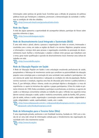 informações sobre práticas de gestão local. Contribui para a difusão de propostas de políticas
públicas locais que fortaleçam a cidadania, promovam a democratização da sociedade e melho-
rem as condições de vida dos cidadãos.
      <http://www.web-brazil.com/gestaolocal/index.html>


Rede das Águas
A rede das águas apresenta a oportunidade de acompanhar debates, participar de fóruns sobre
questões referentes à água.
      <http://www.rededasaguas.org.br>


Rede de Desenvolvimento Local Integrado e Sustentado (DLIS)
É uma rede mista e plural, aberta a pessoas e organizações de todos os setores, interessadas e
envolvidas com o tema, em todas as regiões do Brasil e no exterior. Objetivos: propiciar acesso
a informações e serviços úteis para pessoas e organizações envolvidas na promoção do desen-
volvimento local; facilitar a interlocução e ampliar o debate entre pessoas que trabalham com
o tema; gerar maior qualificação à questão do desenvolvimento local; fomentar uma cultura de
trabalho em rede.
       <http://www.rededlis.org.br>


rede de educação Popular em saúde
A Rede de Educação Popular em Saúde é uma articulação envolvendo profissionais de saúde,
pesquisadores e lideranças de movimentos sociais que acreditam na potencialidade da educação
popular como estratégia para a construção de uma sociedade mais saudável e participativa e de
um sistema de saúde mais democrático e adequado às condições de vida da população. Realiza
eventos nacionais e estaduais, organiza uma lista de discussão pela internet e publica boletins e
livros. É, por definição, difusa e diversa, sendo seu principal objetivo a divulgação e a troca de
experiências e o apoio às iniciativas dos sujeitos e grupos participantes. A lista foi criada no pri-
meiro trimestre de 1999. Estão convidados a participar os profissionais, os técnicos, os agentes de
saúde e as lideranças comunitárias voltados ao trabalho de ação e reflexão nos seguintes temas
(dentre outros): educação e saúde, saúde e medicina comunitária, saúde da família, ACS, promo-
ção da saúde, cultura e saúde, organização e construção comunitária em saúde, subjetividade e
saúde, religiosidade e saúde, espiritualidade e saúde, arte e saúde.
        <http://www.redepopsaude.com.br>; <edpopsaude@yahoogrupos.com.br> e para assinar
       edpopsaude-subscribe@yahoogrupos.com.br


Rede de Informações para o Terceiro Setor (Rits)
É uma organização privada, autônoma e sem finalidade lucrativa, fundada em 1997 com a mis-
são de ser uma rede virtual de informações voltada para o fortalecimento das organizações da
sociedade civil e dos movimentos sociais.
      <http://www.rits.org.br>



                                                472
 