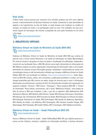 rede Unida
A Rede Unida conecta pessoas que executam e/ou articulam projetos que têm como objetivo
comum o desenvolvimento de Recursos Humanos em Saúde. Caracteriza-se pela diversidade de
projetos e de experimentos na área da Saúde, os quais buscam uma mudança no modelo de
atenção, no modelo de ensino e na participação social no setor. Tem múltiplos nós que cons-
tituem lugares de articulação, não estando a propulsão das suas ações localizada em um único
e fixo lugar.
       <http://www.redeunida.org.br>


3. BiBLioteCas VirtUais

Biblioteca Virtual em Saúde do Ministério da Saúde (BVS MS)
      <http://www.saude.gov.br/bvs>


Endereço da Biblioteca Virtual em Saúde do Ministério da Saúde (BVS MS) que resultou de
parceria com o Centro Latino-Americano e do Caribe de Informação em Saúde (Bireme/Opas).
Por meio de serviços e pesquisas em bases de dados e visualização de publicações, independen-
temente de sua localização física, a BVS MS oferece acesso ágil e democrático às informações do
MS. Objetiva cooperar na coleta, organização e disseminação de informações sobre o setor Saúde,
permitindo aos usuários acessar informações geradas, atualizadas e armazenadas de acordo com
metodologias comuns à rede formada pelas entidades que integram a Biblioteca Virtual em Saúde
Pública (BVS SP), esta localizada no endereço <http://www.saudepublica.bvs.br>. Estão dispo-
níveis na BVS MS cartazes, vídeos, atos normativos e publicações periódicas e avulsas, em texto
integral produzidos pelo MS, eventos em saúde, artigos de interesse para o setor e informações
direcionadas aos profissionais e usuários do SUS. Seu diversificado conteúdo está organizado nos
seguintes módulos: “Serviços”, “BVS Temas”, “Destaques”, “Áreas temáticas BVS MS” e “Fontes
de informação”. Nessa última, encontramos, sob o título “Bibliotecas Virtuais”, uma relação de
links de acesso às BVS que compõem a rede, e que são as seguintes: BVS Adolescência, BVS
Aleitamento Materno, BVS Bioética, BVS Ciência e Saúde, BVS Doenças Infecciosas e Parasitárias,
BVS Doenças não Transmissíveis, BVS Economia da Saúde, BVS Educação em Ciências da Saúde,
BVS Educação Profissional em Saúde, BVS Enfermagem, BVS Gestão de Ambientes Aprendizes,
BVS História da Saúde e da Medicina, BVS Homeopatia, BVS Instituto Evandro Chagas, BVS
Odontologia, BVS Psicologia, BVS Saúde Pública, BVS Toxicologia e BVS Vigilância Sanitária.


Biblioteca Virtual em Saúde – Saúde Pública/Brasil (BVS SP)
      <http://saudepublica.bvs.br>

Acesso à Biblioteca Virtual em Saúde – Saúde Pública/Brasil (BVS SP), que objetiva promover o
acesso on-line eficiente, universal e eqüitativo às informações científicas e técnicas relevantes


                                              473
 