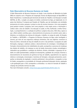 rede observatório de recursos Humanos em saúde
A Rede Observatório de Recursos Humanos em Saúde é uma iniciativa do Ministério da Saúde
(MS) em conjunto com o Programa de Cooperação Técnica da Representação da Opas/OMS no
Brasil. Atualmente, é coordenada pela Secretaria de Gestão do Trabalho e da Educação na Saúde
(SGTES), do MS, e compõe um projeto de âmbito continental da Opas, já implantado em 23
países das Américas. É composta por Estações de Trabalho, que são instituições com atividades
permanentes de ensino, pesquisa e serviços na área de recursos humanos e tem como propósito
geral produzir estudos e pesquisas, bem como propiciar o mais amplo acesso a informações e
análises sobre a área do trabalho e da educação na saúde, no País, facilitando a melhor formu-
lação, o acompanhamento e a avaliação de políticas e projetos dessa área. Além disso, espera-se
que a Rede também contribua para o desenvolvimento de processos de controle social, sobre a
dinâmica e as tendências dos sistemas de educação e trabalho, no campo da saúde. As Estações
de Trabalho, a SGTES/MS e o Programa de Recursos Humanos da Opas estão interligados à
internet, por meio de seus respectivos endereços eletrônicos. São seus objetivos: monitorar os
fluxos da oferta e demanda da força de trabalho do setor e das profissões e ocupações de saúde
(formações, empregos e salários); analisar o desenvolvimento de estratégias e metodologias de
formação e desenvolvimento dos trabalhadores da saúde; acompanhar os processos de mudanças
das relações de trabalho e de emprego no setor da Saúde; desenvolver estudos, metodologias e
indicadores que possibilitem a avaliação da eficiência, eficácia, efetividade e segurança do tra-
balho em saúde (produtividade, avaliação de desempenho, qualidade dos serviços); fomentar o
desenvolvimento de mecanismos de gerência da força de trabalho, especialmente nos aspectos
relativos à contratação, remuneração e incentivos de formação e educação permanentes; acom-
panhar as demandas da regulação e exercício profissional e das profissões e ocupações na área
de Saúde; acompanhar as necessidades de formação profissional (educação técnica, graduação
e pós-graduação) para o SUS; acompanhar as demandas e os sinais de mercado de trabalho e
emprego das profissões técnicas da saúde.
Para mais informações consulte: <http://www.opas.org.br/rh/redes.cfm?id_rede=11>




                                              475
 