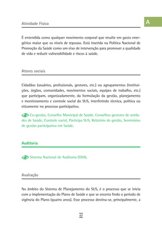 atividade Física                                                                a
                                                                                B
É entendida como qualquer movimento corporal que resulte em gasto ener-
gético maior que os níveis de repouso. Está inserida na Política Nacional de    C
Promoção da Saúde como um eixo de intervenção para promover a qualidade
de vida e reduzir vulnerabilidade e riscos à saúde.                             d
                                                                                e
atores sociais
                                                                                F
Cidadãos (usuários, profissionais, gestores, etc.) ou agrupamentos (institui-   G
ções, órgãos, comunidades, movimentos sociais, equipes de trabalho, etc.)
que participam, organizadamente, da formulação da gestão, planejamento          H
e monitoramento e controle social do SUS, interferindo técnica, política ou
eticamente no processo participativo.                                           i
     Co-gestão, Conselho Municipal de Saúde, Conselhos gestores de unida-       L
des de Saúde, Controle social, Participa SUS, Relatório de gestão, Seminários
de gestão participativa em Saúde.                                               M
                                                                                n-o
auditoria
                                                                                P
     Sistema Nacional de Auditoria (SNA).                                       Q
                                                                                r
avaliação                                                                       s
No âmbito do Sistema de Planejamento do SUS, é o processo que se inicia
                                                                                t
com a implementação do Plano de Saúde e que se encerra findo o período de
vigência do Plano (quatro anos). Esse processo destina-se, principalmente, a
                                                                                U
                                                                                V-Z
                                     47
 