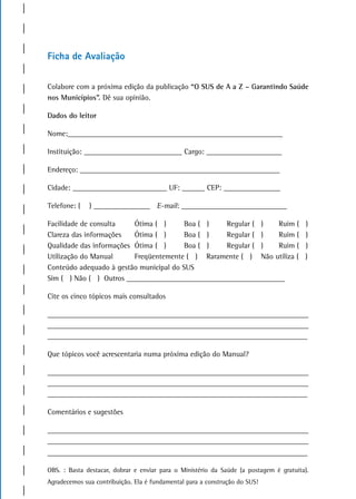 Ficha de avaliação

Colabore com a próxima edição da publicação “O SUS de A a Z – Garantindo Saúde
nos Municípios”. Dê sua opinião.

Dados do leitor

Nome:_________________________________________________________

Instituição: __________________________ Cargo: ____________________

Endereço: _____________________________________________________

Cidade: _________________________ UF: ______ CEP: _______________

Telefone: (   ) _______________ E-mail: ____________________________

Facilidade de consulta    Ótima ( )      Boa ( )  Regular ( )   Ruim (                  )
Clareza das informações   Ótima ( )      Boa ( )  Regular ( )   Ruim (                  )
Qualidade das informações Ótima ( )      Boa ( )  Regular ( )   Ruim (                  )
Utilização do Manual      Freqüentemente ( ) Raramente ( ) Não utiliza (                )
Conteúdo adequado à gestão municipal do SUS
Sim ( ) Não ( ) Outros __________________________________________

Cite os cinco tópicos mais consultados

_____________________________________________________________________
_____________________________________________________________________
_____________________________________________________________________

Que tópicos você acrescentaria numa próxima edição do Manual?

_____________________________________________________________________
_____________________________________________________________________
_____________________________________________________________________

Comentários e sugestões

_____________________________________________________________________
_____________________________________________________________________
_____________________________________________________________________

OBS. : Basta destacar, dobrar e enviar para o Ministério da Saúde (a postagem é gratuita).
Agradecemos sua contribuição. Ela é fundamental para a construção do SUS!
 