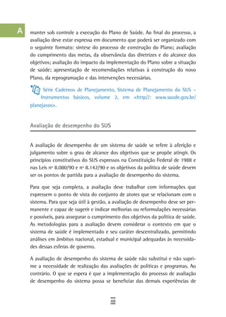 a    manter sob controle a execução do Plano de Saúde. Ao final do processo, a
      avaliação deve estar expressa em documento que poderá ser organizado com
  B   o seguinte formato: síntese do processo de construção do Plano; avaliação
      do cumprimento das metas, da observância das diretrizes e do alcance dos
  C   objetivos; avaliação do impacto da implementação do Plano sobre a situação
      de saúde; apresentação de recomendações relativas à construção do novo
  d   Plano, da reprogramação e das intervenções necessárias.

  e         Série Cadernos de Planejamento, Sistema de Planejamento do SUS –
           Instrumentos básicos, volume 2, em <http//: www.saude.gov.br/
  F   planejasus>.

 G
      avaliação de desempenho do sUs
 H
  i   A avaliação de desempenho de um sistema de saúde se refere à aferição e
      julgamento sobre o grau de alcance dos objetivos que se propõe atingir. Os
  L   princípios constitutivos do SUS expressos na Constituição Federal de 1988 e
      nas Leis nº 8.080/90 e nº 8.142/90 e os objetivos da política de saúde devem
 M    ser os pontos de partida para a avaliação de desempenho do sistema.

n-o   Para que seja completa, a avaliação deve trabalhar com informações que
      expressem o ponto de vista do conjunto de atores que se relacionam com o
  P   sistema. Para que seja útil à gestão, a avaliação de desempenho deve ser per-
      manente e capaz de sugerir e indicar melhorias ou reformulações necessárias
 Q    e possíveis, para assegurar o cumprimento dos objetivos da política de saúde.
      As metodologias para a avaliação devem considerar o contexto em que o
  r   sistema de saúde é implementado e seu caráter descentralizado, permitindo
      análises em âmbitos nacional, estadual e municipal adequadas às necessida-
  s   des dessas esferas de governo.

  t   A avaliação de desempenho do sistema de saúde não substitui e não supri-
      me a necessidade de realização das avaliações de políticas e programas. Ao
 U    contrário. O que se espera é que a implementação do processo de avaliação
      de desempenho do sistema possa se beneficiar das demais experiências de
V-Z
                                           48
 