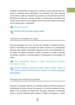 avaliação, constituindo um espaço que as articule e para o qual possam con-      a
vergir os resultados dessas abordagens. Isso permitirá uma visão integrada
do sistema de saúde que facultará aos gestores, nas três esferas de governo,     B
identificar com clareza os avanços obtidos e as intervenções necessárias para
corrigir rumos. Não tem como objetivo punir ou premiar; almeja a construção      C
de um sistema justo e responsável
                                                                                 d
     Relatório de Gestão
                                                                                 e
      Portaria n° 665, de 29 de março de 2006.
                                                                                 F
avaliação de tecnologias em saúde                                                G

Processo abrangente por meio do qual são avaliados os impactos clínicos,
                                                                                 H
sociais e econômicos das tecnologias em saúde, levando-se em consideração
                                                                                 i
aspectos como eficácia, efetividade, segurança, custos, custo-efetividade, en-
tre outros. Seu objetivo principal é auxiliar os gestores em saúde na tomada     L
de decisões coerentes e racionais quanto à incorporação de tecnologias em
saúde.                                                                           M
      Alta complexidade, Atenção à saúde, Incorporação tecnológica
Tecnologia em saúde..
                                                                                 n-o
      Glossário temático: economia da saúde; Saúde no Brasil: seleção de         P
      temas para Agenda de Prioridades de Pesquisa no endereço www.saude.
gov.br/editora                                                                   Q
                                                                                 r
avaliação para melhoria da qualidade
                                                                                 s
Proposta de avaliação sistêmica da estratégia Saúde da Família baseada em        t
metodologia de gestão interna dos processos de melhoria contínua da qua-
lidade e que considera os componentes de gestão municipal, coordenação           U
técnica e práticas realizadas pelas equipes. O objetivo da proposta é apoiar
                                                                                 V-Z
                                     49
 