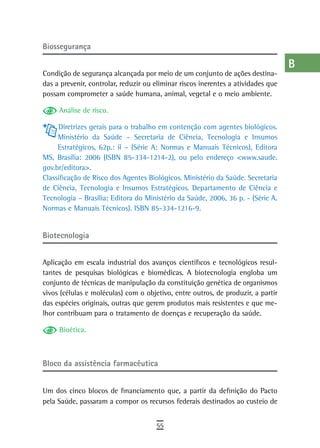 Biossegurança                                                                      a
                                                                                   B
Condição de segurança alcançada por meio de um conjunto de ações destina-
das a prevenir, controlar, reduzir ou eliminar riscos inerentes a atividades que   C
possam comprometer a saúde humana, animal, vegetal e o meio ambiente.

     Análise de risco.
                                                                                   d
     Diretrizes gerais para o trabalho em contenção com agentes biológicos.        e
     Ministério da Saúde – Secretaria de Ciência, Tecnologia e Insumos
     Estratégicos, 62p.: il – (Série A: Normas e Manuais Técnicos), Editora        F
MS, Brasília: 2006 (ISBN 85-334-1214-2), ou pelo endereço <www.saude.
gov.br/editora>.                                                                   G
Classificação de Risco dos Agentes Biológicos. Ministério da Saúde. Secretaria
de Ciência, Tecnologia e Insumos Estratégicos. Departamento de Ciência e           H
Tecnologia – Brasília: Editora do Ministério da Saúde, 2006, 36 p. - (Série A.
Normas e Manuais Técnicos). ISBN 85-334-1216-9.                                    i
                                                                                   L
Biotecnologia
                                                                                   M
Aplicação em escala industrial dos avanços científicos e tecnológicos resul-
tantes de pesquisas biológicas e biomédicas. A biotecnologia engloba um
                                                                                   n-o
conjunto de técnicas de manipulação da constituição genética de organismos
vivos (células e moléculas) com o objetivo, entre outros, de produzir, a partir
                                                                                   P
das espécies originais, outras que gerem produtos mais resistentes e que me-
lhor contribuam para o tratamento de doenças e recuperação da saúde.
                                                                                   Q
     Bioética.                                                                     r
                                                                                   s
Bloco da assistência farmacêutica
                                                                                   t
Um dos cinco blocos de financiamento que, a partir da definição do Pacto           U
pela Saúde, passaram a compor os recursos federais destinados ao custeio de
                                                                                   V-Z
                                      55
 