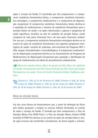 a    ações e serviços da Saúde. É constituído por três componentes: o compo-
      nente assistência farmacêutica básica, o componente assistência farmacêu-
  B   tica estratégica, o componente medicamentos e o componente de dispensa-
      ção excepcional. O componente assistência farmacêutica básica destina-se
  C   à aquisição de medicamentos e insumos de assistência farmacêutica para a
      atenção básica em saúde e às ações relacionadas a agravos e programas de
  d   saúde específicos, inseridos na rede de cuidados da atenção básica, sendo
      composto de uma parte financeira fixa e de uma parte financeira variável.
  e   Por sua vez, o componente assistência farmacêutica estratégica destina-se ao
  F   custeio de ações de assistência farmacêutica nos seguintes programas estra-
      tégicos de saúde: controle de endemias, anti-retrovirais do Programa DST e
 G    Aids, sangue, hemoderivados e imunobiológicos. O componente medicamen-
      tos de dispensação excepcional destina-se ao financiamento do Programa de
 H    Medicamentos de Dispensação Excepcional para aquisição e distribuição do
      grupo de medicamentos da tabela de procedimentos ambulatoriais.
  i          Bloco da atenção básica, Bloco de gestão do SUS, Bloco de vigilância
  L   em Saúde, Financiamento do SUS, Pacto de Gestão do SUS, Pacto pela Saúde,
      Planejamento em saúde, Termo de Limite Financeiro Global, Vigilância sani-
 M    tária.

           Portaria n° 399, de 22 de fevereiro de 2006; Portaria nº 648, de 28 de
n-o        março de 2006; Portaria n° 650, de 28 de março de 2006; Portaria n°
      699, de 30 de março de 2006; Portaria n° 204, de 29 de janeiro de 2007.
  P
 Q    Bloco da atenção básica

  r
      Um dos cinco blocos de financiamento que, a partir da definição do Pacto
  s   pela Saúde, passaram a compor os recursos federais destinados ao custeio
      de ações e serviços da Saúde. É formado por dois componentes: o Piso de
  t   Atenção Básica Fixo (PAB Fixo) e o Piso da Atenção Básica Variável (PAB
      Variável). O PAB Fixo destina-se ao custeio de ações de atenção básica à saú-
 U    de cujos recursos são transferidos mensalmente, de forma regular e automá-

V-Z
                                           56
 