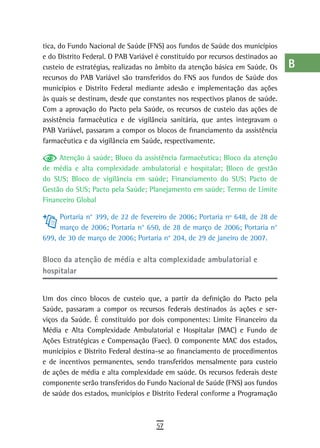 tica, do Fundo Nacional de Saúde (FNS) aos fundos de Saúde dos municípios        a
e do Distrito Federal. O PAB Variável é constituído por recursos destinados ao
custeio de estratégias, realizadas no âmbito da atenção básica em Saúde. Os      B
recursos do PAB Variável são transferidos do FNS aos fundos de Saúde dos
municípios e Distrito Federal mediante adesão e implementação das ações          C
às quais se destinam, desde que constantes nos respectivos planos de saúde.
Com a aprovação do Pacto pela Saúde, os recursos de custeio das ações de         d
assistência farmacêutica e de vigilância sanitária, que antes integravam o
PAB Variável, passaram a compor os blocos de financiamento da assistência
                                                                                 e
farmacêutica e da vigilância em Saúde, respectivamente.
                                                                                 F
     Atenção à saúde; Bloco da assistência farmacêutica; Bloco da atenção
de média e alta complexidade ambulatorial e hospitalar; Bloco de gestão          G
do SUS; Bloco de vigilância em saúde; Financiamento do SUS; Pacto de
Gestão do SUS; Pacto pela Saúde; Planejamento em saúde; Termo de Limite          H
Financeiro Global
                                                                                 i
     Portaria n° 399, de 22 de fevereiro de 2006; Portaria nº 648, de 28 de
     março de 2006; Portaria n° 650, de 28 de março de 2006; Portaria n°         L
699, de 30 de março de 2006; Portaria n° 204, de 29 de janeiro de 2007.
                                                                                 M
Bloco da atenção de média e alta complexidade ambulatorial e
hospitalar                                                                       n-o
                                                                                 P
Um dos cinco blocos de custeio que, a partir da definição do Pacto pela
Saúde, passaram a compor os recursos federais destinados às ações e ser-         Q
viços da Saúde. É constituído por dois componentes: Limite Financeiro da
Média e Alta Complexidade Ambulatorial e Hospitalar (MAC) e Fundo de             r
Ações Estratégicas e Compensação (Faec). O componente MAC dos estados,
municípios e Distrito Federal destina-se ao financiamento de procedimentos       s
e de incentivos permanentes, sendo transferidos mensalmente para custeio
de ações de média e alta complexidade em saúde. Os recursos federais deste       t
componente serão transferidos do Fundo Nacional de Saúde (FNS) aos fundos
de saúde dos estados, municípios e Distrito Federal conforme a Programação
                                                                                 U
                                                                                 V-Z
                                     57
 