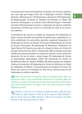 da assinatura do Termo de Compromisso de Gestão, com incentivo específico        a
para cada ação que integra, sendo elas: I) Regulação, Controle, Avaliação,
Auditoria e Monitoramento; II) Planejamento e Orçamento; III) Programação;       B
IV) Regionalização; V) Gestão do Trabalho; VI) Educação em Saúde; VII)
Incentivo à Participação e ao Controle Social; VIII) Informação e Informática    C
em Saúde; IX) Estruturação de serviços e organização de ações de assistência
farmacêutica; X) Outros que vierem a ser instituídos por meio de ato norma-      d
tivo específico.
                                                                                 e
A transferência dos recursos no âmbito do componente de Implantação de
Ações e Serviços de Saúde será efetivada em parcela única, respeitados os cri-   F
térios estabelecidos em cada política específica, atualmente designados a: I)
Implantação de Centros de Atenção Psicossocial; )II) Qualificação de Centros     G
de Atenção Psicossocial; III) Implantação de Residências Terapêuticas em
Saúde Mental; IV) Fomento para ações de redução de danos em Centros de           H
Atenção Psicossocial para Álcool e Drogas (Caps AD); V) Inclusão social pelo
trabalho para pessoas portadoras de transtornos mentais e outros transtornos     i
decorrentes do uso de álcool e outras drogas; VI) Implantação de Centros
de Especialidades Odontológicas (CEO); VII) Implantação do Serviço de
                                                                                 L
Atendimento Móvel de Urgência (SAMU); VIII) Reestruturação dos Hospitais
Colônias de Hanseníase; IV) Implantação de Centros de Referência em Saúde
                                                                                 M
do Trabalhador; X) Adesão à Contratualização dos Hospitais de Ensino; XI)
Outros que vierem a ser instituídos por meio de ato normativo para fins de
                                                                                 n-o
implantação de políticas específicas.
                                                                                 P
      Bloco da assistência farmacêutica; Bloco da atenção básica; Bloco da
atenção de média e alta complexidade ambulatorial e hospitalar; Bloco de         Q
vigilância em saúde; Financiamento do SUS; Pacto de Gestão do SUS; Pacto
pela Saúde; Planejamento em saúde; Termo de Limite Financeiro Global;
                                                                                 r
Vigilância sanitária.
                                                                                 s
     Portaria n° 399, de 22 de fevereiro de 2006; Portaria nº 648, de 28 de
     março de 2006; Portaria n° 650, de 28 de março de 2006; Portaria n°         t
699, de 30 de março de 2006; Portaria n° 204, de 29 de janeiro de 2007;
Portaria n° 204, de 29 de janeiro de 2007.                                       U
                                                                                 V-Z
                                     59
 