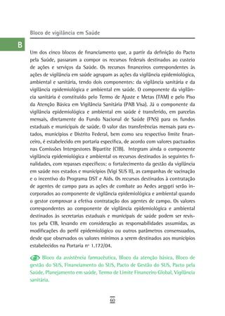 a    Bloco de vigilância em saúde

  B
      Um dos cinco blocos de financiamento que, a partir da definição do Pacto
  C   pela Saúde, passaram a compor os recursos federais destinados ao custeio
      de ações e serviços da Saúde. Os recursos financeiros correspondentes às
  d   ações de vigilância em saúde agrupam as ações da vigilância epidemiológica,
      ambiental e sanitária, tendo dois componentes: da vigilância sanitária e da
  e   vigilância epidemiológica e ambiental em saúde. O componente da vigilân-
      cia sanitária é constituído pelo Termo de Ajuste e Metas (TAM) e pelo Piso
  F   da Atenção Básica em Vigilância Sanitária (PAB Visa). Já o componente da
      vigilância epidemiológica e ambiental em saúde é transferido, em parcelas
 G    mensais, diretamente do Fundo Nacional de Saúde (FNS) para os fundos
      estaduais e municipais de saúde. O valor das transferências mensais para es-
 H    tados, municípios e Distrito Federal, bem como seu respectivo limite finan-
      ceiro, é estabelecido em portaria específica, de acordo com valores pactuados
  i   nas Comissões Intergestores Bipartite (CIB). Integram ainda o componente
      vigilância epidemiológica e ambiental os recursos destinados às seguintes fi-
  L   nalidades, com repasses específicos: o fortalecimento da gestão da vigilância
      em saúde nos estados e municípios (Vigi SUS II), as campanhas de vacinação
 M    e o incentivo do Programa DST e Aids. Os recursos destinados à contratação
n-o   de agentes de campo para as ações de combate ao Aedes aegypti serão in-
      corporados ao componente de vigilância epidemiológica e ambiental quando
  P   o gestor comprovar a efetiva contratação dos agentes de campo. Os valores
      correspondentes ao componente de vigilância epidemiológica e ambiental
 Q    destinados às secretarias estaduais e municipais de saúde podem ser revis-
      tos pela CIB, levando em consideração as responsabilidades assumidas, as
  r   modificações do perfil epidemiológico ou outros parâmetros consensuados,
      desde que observados os valores mínimos a serem destinados aos municípios
  s   estabelecidos na Portaria nº 1.172/04.

  t         Bloco da assistência farmacêutica, Bloco da atenção básica, Bloco de
      gestão do SUS, Financiamento do SUS, Pacto de Gestão do SUS, Pacto pela
 U    Saúde, Planejamento em saúde, Termo de Limite Financeiro Global, Vigilância
      sanitária.
V-Z
                                           60
 