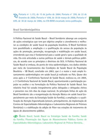 Portaria nº 1.172, de 15 de junho de 2004; Portaria n° 399, de 22 de         a
     fevereiro de 2006; Portaria n° 698, de 30 de março de 2006; Portaria n°
699, de 30 de março de 2006, no CD-ROM encartado nesta publicação.                B
                                                                                  C
Brasil Sorridente/política
                                                                                  d
A Política Nacional de Saúde Bucal – Brasil Sorridente abrange um conjunto        e
de ações estratégicas que tem por objetivo ampliar o atendimento e melho-
rar as condições de saúde bucal da população brasileira. O Brasil Sorridente      F
tem possibilitado a ampliação e a qualificação do acesso da população às
ações de promoção, prevenção, recuperação e reabilitação em saúde bucal,          G
entendendo que esta é fundamental para a saúde geral e para a qualidade de
vida. Ela está articulada a outras políticas de saúde e demais políticas públi-   H
cas, de acordo com os princípios e diretrizes do SUS. A Política Nacional de
Saúde Bucal se embasa, do ponto de vista epidemiológico, nos dados obtidos        i
por meio do Levantamento das Condições de Saúde Bucal da População
Brasileira – SB Brasil, concluído em 2003, que é o maior e mais amplo le-         L
vantamento epidemiológico em saúde bucal já realizado no País. Quase dez
anos após a 2ª Conferência Nacional de Saúde Bucal, realizou-se, em 2004,         M
a 3ª Conferência Nacional de Saúde Bucal, oportunizando a participação po-
pular na análise e na formulação da Política Nacional de Saúde Bucal. Seu         n-o
relatório final foi votado integralmente pelos delegados e delegadas eleitos
e presentes nos três dias da etapa nacional. As principais linhas de ação do      P
Brasil Sorridente são a reorganização da Atenção Básica em saúde bucal (es-
pecialmente por meio da Estratégia Saúde da Família), a ampliação e a quali-
                                                                                  Q
ficação da Atenção Especializada (através, principalmente, da implantação de
Centros de Especialidades Odontológicas e Laboratórios Regionais de Próteses
                                                                                  r
Dentárias) e a viabilização da adição de flúor nas estações de tratamento de
águas de abastecimento público.
                                                                                  s
      Saúde Bucal; Saúde Bucal na Estratégia Saúde da Família; Saúde              t
da Família; Fluoretação das Águas de Abastecimento Público; Centro de
Especialidades Odontológicas; Laboratório Regional de Prótese Dentária..          U
                                                                                  V-Z
                                      61
 
