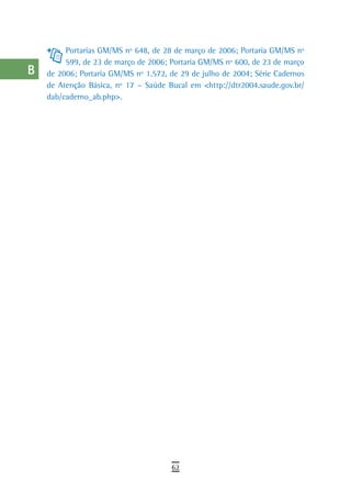 a         Portarias GM/MS nº 648, de 28 de março de 2006; Portaria GM/MS nº
           599, de 23 de março de 2006; Portaria GM/MS nº 600, de 23 de março
  B   de 2006; Portaria GM/MS nº 1.572, de 29 de julho de 2004; Série Cadernos
      de Atenção Básica, nº 17 – Saúde Bucal em <http://dtr2004.saude.gov.br/
  C   dab/caderno_ab.php>.

  d
  e
  F
 G
 H
  i
  L
 M
n-o
  P
 Q
  r
  s
  t
 U
V-Z
                                        62
 