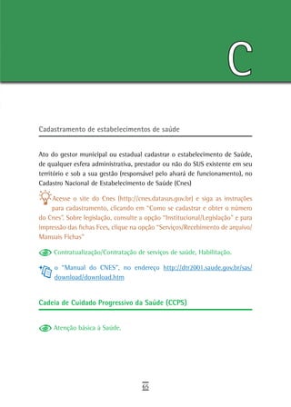 C
Cadastramento de estabelecimentos de saúde


Ato do gestor municipal ou estadual cadastrar o estabelecimento de Saúde,
de qualquer esfera administrativa, prestador ou não do SUS existente em seu
território e sob a sua gestão (responsável pelo alvará de funcionamento), no
Cadastro Nacional de Estabelecimento de Saúde (Cnes)

    Acesse o site do Cnes (http://cnes.datasus.gov.br) e siga as instruções
    para cadastramento, clicando em “Como se cadastrar e obter o número
do Cnes”. Sobre legislação, consulte a opção “Institucional/Legislação” e para
impressão das fichas Fces, clique na opção “Serviços/Recebimento de arquivo/
Manuais Fichas”

     Contratualização/Contratação de serviços de saúde, Habilitação.

     o “Manual do CNES”, no endereço http://dtr2001.saude.gov.br/sas/
     download/download.htm


Cadeia de Cuidado Progressivo da Saúde (CCPS)


     Atenção básica à Saúde.




                                     65
 