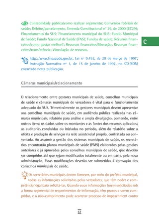 Contabilidade pública/como realizar orçamento; Convênios federais de         a
saúde; Débitos/parcelamento; Emenda Constitucional n° 29, de 2000 (EC29);
Financiamento do SUS; Financiamento municipal do SUS; Fundo Municipal              B
de Saúde; Fundo Nacional de Saúde (FNS); Fundos de saúde; Recursos finan-
ceiros/como gastar melhor?; Recursos financeiros/liberação; Recursos finan-
                                                                                   C
ceiros/transferência; Vinculação de recursos.
                                                                                   d
     http://www.fns.saude.gov.br; Lei nº 9.452, de 20 de março de 1997;
     Instrução Normativa nº 1, de 15 de janeiro de 1997, no CD-ROM                 e
encartado nesta publicação.
                                                                                   F
Câmaras municipais/relacionamento                                                  G
                                                                                   H
O relacionamento entre gestores municipais de saúde, conselhos municipais
de saúde e câmaras municipais de vereadores é vital para o funcionamento           i
adequado do SUS. Trimestralmente os gestores municipais devem apresentar
aos conselhos municipais de saúde, em audiência pública realizada nas câ-          L
maras municipais, relatório para análise e ampla divulgação, contendo, entre
outros itens: os dados sobre os montantes e as fontes dos recursos aplicados;      M
as auditorias concluídas ou iniciadas no período, além do relatório sobre a
oferta e produção de serviços na rede assistencial própria, contratada ou con-     n-o
veniada. Ao assumir a gestão dos sistemas municipais de saúde, os secretá-
rios encontrarão planos municipais de saúde (PMS) elaborados pelas gestões         P
anteriores e já aprovados pelos conselhos municipais de saúde, que deverão
ser cumpridos até que sejam modificados totalmente ou em parte, pela nova
                                                                                   Q
administração. Essas modificações deverão ser submetidas à aprovação dos
conselhos municipais de saúde.
                                                                                   r
     Os secretários municipais devem fornecer, por meio do prefeito municipal,     s
     todas as informações solicitadas pelos vereadores, que têm poder e com-
petência legal para solicitá-las. Quando essas informações forem solicitadas sob   t
a forma regimental de requerimentos de informação, têm prazos a serem cum-
pridos, e o não-cumprimento pode acarretar processo de impeachment contra
                                                                                   U
                                                                                   V-Z
                                      67
 