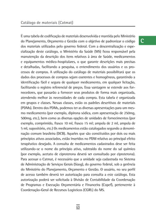 Catálogo de materiais (Catmat)                                                      a
                                                                                    B
É uma tabela de codificação de materiais desenvolvida e mantida pelo Ministério
do Planejamento, Orçamento e Gestão com o objetivo de padronizar o código           C
dos materiais utilizados pelo governo federal. Com a descentralização e espe-
cialização deste catálogo, o Ministério da Saúde (MS) ficou responsável pela        d
manutenção da descrição dos itens relativos à área de Saúde, medicamentos
e equipamentos médico-hospitalares, o que garante descrições mais precisas          e
e detalhadas, facilitando a pesquisa, o entendimento dos usuários e os pro-
cessos de compras. A utilização do catálogo de materiais possibilitará que os       F
dados dos processos de compras sejam coerentes e homogêneos, garantindo a
identificação fácil e segura de qualquer medicamento, em qualquer licitação,        G
facilitando o registro referencial de preços. Essa vantagem se estende aos for-
necedores, que passarão a fornecer seus produtos de forma mais organizada,          H
atendendo melhor às necessidades de cada compra. Esta tabela é organizada
em grupos e classes. Nessas classes, estão os padrões descritivos de materiais
                                                                                    i
(PDMs). Dentro dos PDMs, podemos ter as diversas apresentações para um mes-
mo medicamento (por exemplo, dipirona sódica, com apresentação de 250mg,
                                                                                    L
500mg, etc.), bem como as diversas opções de unidades de fornecimentos (por
exemplo, comprimido, frasco 10 ml, frasco 15 ml; ampola de 2 ml, ampola de
                                                                                    M
5 ml, supositório, etc.) Os medicamentos estão catalogados segundo a denomi-
                                                                                    n-o
nação comum brasileira (DCB). Aqueles que são constituídos por dois ou mais
princípios ativos associados, estão inseridos no PDM relativo ao principal efeito   P
terapêutico desejado. A consulta de medicamentos cadastrados deve ser feita
utilizando-se o nome do princípio ativo, subtraído do nome do sal químico           Q
(por exemplo, acetato de ciproterona deverá ser consultado por ciproterona).
Para acessar o Catmat, é necessário que a unidade seja cadastrada no Sistema        r
de Administração de Serviços Gerais (Siasg), do governo federal, sob a gerência
do Ministério do Planejamento, Orçamento e Gestão. O usuário, no seu perfil         s
de acesso também deverá ter autorização para consulta a este catálogo. Esta
autorização poderá ser solicitada à Divisão de Contabilidade da Coordenação         t
de Programas e Execução Orçamentária e Financeira (Copef), pertencente à
Coordenação-Geral de Recursos Logísticos (CGRL) do MS.                              U
                                                                                    V-Z
                                       69
 