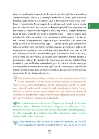 oferecer atendimento à população de sua área de abrangência, realizando o        a
acompanhamento clínico e a reinserção social dos usuários, pelo acesso ao
trabalho, lazer, exercício dos direitos civis e fortalecimento dos laços fami-   B
liares e comunitários. É um serviço de atendimento de saúde mental criado
para ser substitutivo às internações em hospitais psiquiátricos, equipamento     C
estratégico da atenção extra-hospitalar em saúde mental. Existem diferentes
tipos de Caps, segundo seu porte e clientela: Caps I - serviço aberto para       d
atendimento diário de adultos com transtornos mentais severos e persisten-
tes: trata-se de equipamento importante para municípios com população
                                                                                 e
entre 20 mil e 70 mil habitantes; Caps II – serviço aberto para atendimento
diário de adultos com transtornos mentais severos e persistentes: trata-se de
                                                                                 F
equipamento importante para municípios com população com mais de 70
mil habitantes; Caps III – serviço aberto para atendimento diário e noturno,
                                                                                 G
durante sete dias da semana, de adultos com transtornos mentais severos e
                                                                                 H
persistentes: trata-se de equipamento importante em grandes cidades; Caps
i – voltado para a infância e adolescência, para atendimento diário a crianças   i
e adolescentes com transtornos mentais; Caps ad – voltado para usuários de
álcool e outras drogas, para atendimento diário à população com transtornos      L
decorrentes do uso dessas substâncias.

     Para implantar Caps públicos, verifique se o seu município tem mais de
                                                                                 M
     20 mil habitantes e se não dispõe de outros recursos assistenciais em
saúde mental, como ambulatórios, oficinas terapêuticas, centros de saúde
                                                                                 n-o
com equipe de saúde mental, equipes de saúde mental na rede básica. Procure
                                                                                 P
conhecer as normas técnicas que se aplicam aos Caps (referências abaixo). O
Ministério da Saúde (MS) oferece incentivo único antecipado para os municí-      Q
pios que têm Caps em processo de implantação.

      Geração de renda em saúde mental, Programa de Formação de Recursos
                                                                                 r
Humanos para a Reforma Psiquiátrica, Programa de Volta para Casa,
Programa Nacional de Avaliação dos Serviços Hospitalares (PNASH)/psiquia-
                                                                                 s
tria, Reestruturação da assistência hospitalar psiquiátrica, Saúde mental,
Serviços residenciais terapêuticos.
                                                                                 t
     Saúde Mental no SUS: os Centros de Atenção Psicossocial, em <http://        U
     www.saude.gov.br> (Saúde Mental); Portaria n° 336, de 19 de fevereiro
                                                                                 V-Z
                                     73
 
