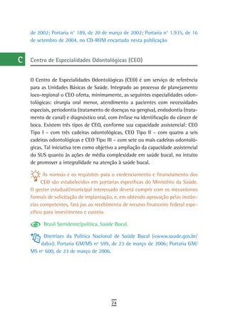 a    de 2002; Portaria n° 189, de 20 de março de 2002; Portaria n° 1.935, de 16
      de setembro de 2004, no CD-ROM encartado nesta publicação
  B
  C   Centro de Especialidades Odontológicas (CEO)

  d
      O Centro de Especialidades Odontológicas (CEO) é um serviço de referência
  e   para as Unidades Básicas de Saúde. Integrado ao processo de planejamento
      loco-regional o CEO oferta, minimamente, as seguintes especialidades odon-
  F   tológicas: cirurgia oral menor, atendimento a pacientes com necessidades
      especiais, periodontia (tratamento de doenças na gengiva), endodontia (trata-
 G    mento de canal) e diagnóstico oral, com ênfase na identificação do câncer de
      boca. Existem três tipos de CEO, conforme sua capacidade assistencial: CEO
 H    Tipo I – com três cadeiras odontológicas, CEO Tipo II – com quatro a seis
      cadeiras odontológicas e CEO Tipo III – com sete ou mais cadeiras odontoló-
  i   gicas. Tal iniciativa tem como objetivo a ampliação da capacidade assistencial
      do SUS quanto às ações de média complexidade em saúde bucal, no intuito
  L   de promover a integralidade na atenção à saúde bucal.

 M          As normas e os requisitos para o credenciamento e financiamento dos
           CEO são estabelecidos em portarias específicas do Ministério da Saúde.
n-o   O gestor estadual/municipal interessado deverá cumprir com os mecanismos
      formais de solicitação de implantação, e, em obtendo aprovação pelas instân-
  P   cias competentes, fará jus ao recebimento de recurso financeiro federal espe-
      cífico para investimento e custeio.
 Q
            Brasil Sorridente/política, Saúde Bucal.
  r        Diretrizes da Política Nacional de Saúde Bucal (<www.saude.gov.br/
          dab>); Portaria GM/MS nº 599, de 23 de março de 2006; Portaria GM/
  s   MS nº 600, de 23 de março de 2006.

  t
 U
V-Z
                                            74
 